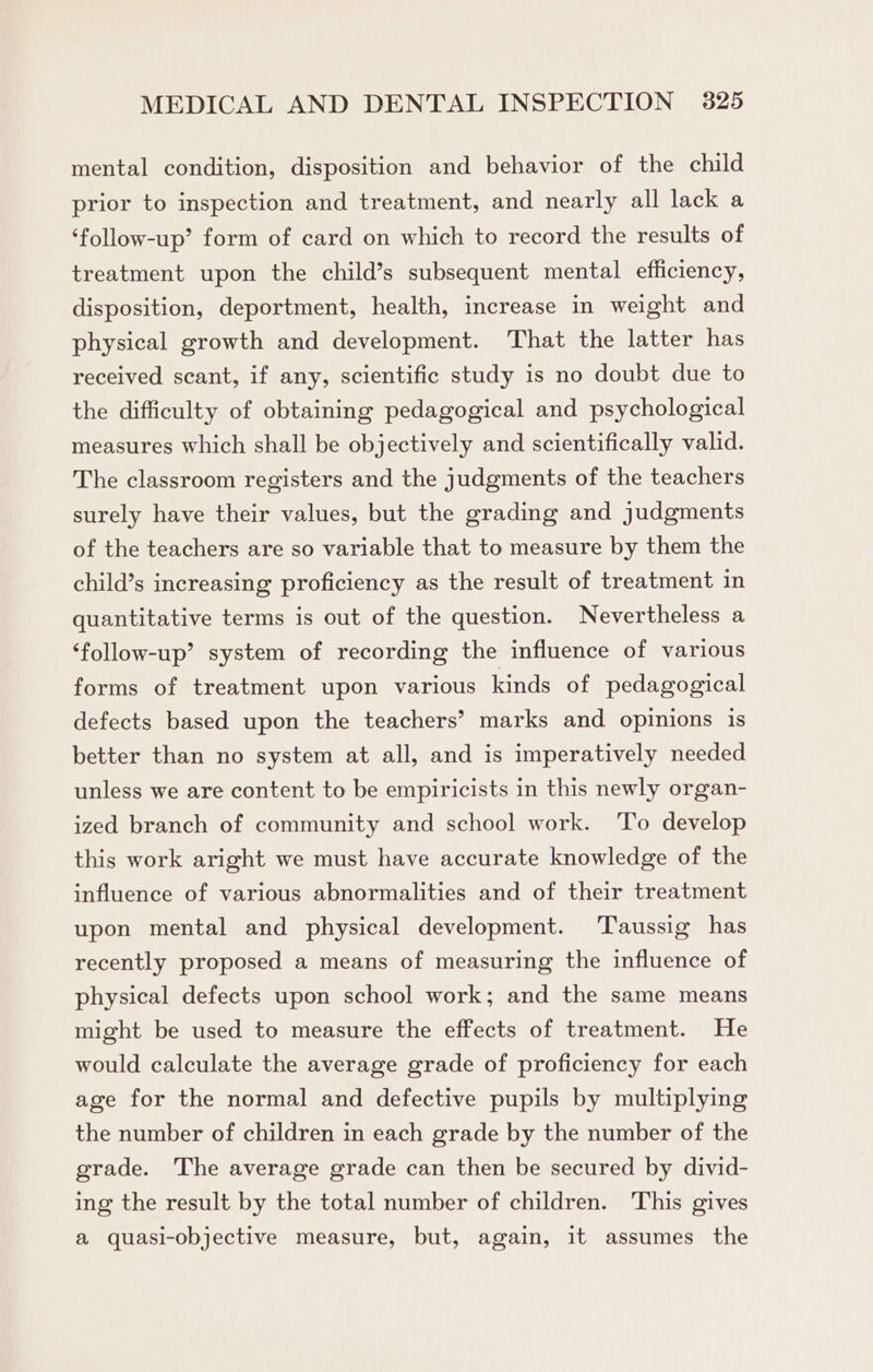 mental condition, disposition and behavior of the child prior to inspection and treatment, and nearly all lack a ‘follow-up’ form of card on which to record the results of treatment upon the child’s subsequent mental efficiency, disposition, deportment, health, increase in weight and physical growth and development. That the latter has received scant, if any, scientific study is no doubt due to the difficulty of obtaining pedagogical and psychological measures which shall be objectively and scientifically valid. The classroom registers and the judgments of the teachers surely have their values, but the grading and judgments of the teachers are so variable that to measure by them the child’s increasing proficiency as the result of treatment in quantitative terms is out of the question. Nevertheless a ‘follow-up’ system of recording the influence of various forms of treatment upon various kinds of pedagogical defects based upon the teachers’ marks and opinions is better than no system at all, and is imperatively needed unless we are content to be empiricists in this newly organ- ized branch of community and school work. ‘To develop this work aright we must have accurate knowledge of the influence of various abnormalities and of their treatment upon mental and physical development. Taussig has recently proposed a means of measuring the influence of physical defects upon school work; and the same means might be used to measure the effects of treatment. He would calculate the average grade of proficiency for each age for the normal and defective pupils by multiplying the number of children in each grade by the number of the grade. The average grade can then be secured by divid- ing the result by the total number of children. This gives a quasi-objective measure, but, again, it assumes the