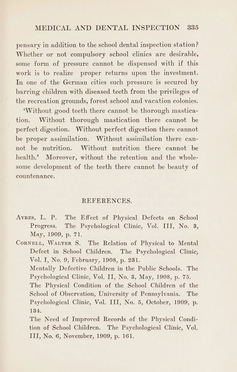 pensary in addition to the school dental inspection station? Whether or not compulsory school clinics are desirable, some form of pressure cannot be dispensed with if this work is to realize proper returns upon the investment. In one of the German cities such pressure is secured by barring children with diseased teeth from the privileges of the recreation grounds, forest school and vacation colonies. ‘Without good teeth there cannot be thorough mastica- tion. Without thorough mastication there cannot be perfect digestion. Without perfect digestion there cannot be proper assimilation. Without assimilation there can- not be nutrition. Without nutrition there cannot be health.? Moreover, without the retention and the whole- some development of the teeth there cannot be beauty of countenance. REFERENCES. Ayres, L. P. The Effect of Physical Defects on School Progress. The Psychological Clinic, Vol. III, No. 38, May, 1909, p. 71. CorNELL, Waiter S. The Relation of Physical to Mental Defect in School Children. The Psychological Clinic, Vol. I, No. 9, February, 1908, p. 231. Mentally Defective Children in the Public Schools. The Psychological Clinic, Vol. II, No. 8, May, 1908, p. 75. The Physical Condition of the School Children of the School of Observation, University of Pennsylvania. The Psychological Clinic, Vol. III, No. 5, October, 1909, p. 134. The Need of Improved Records of the Physical Condi- tion of School Children. The Psychological Clinic, Vol. III, No. 6, November, 1909, p. 161.