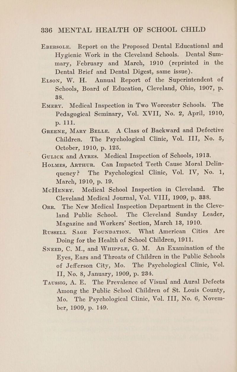 Esrrsote. Report on the Proposed Dental Educational and Hygienic Work in the Cleveland Schools. Dental Sum- mary, February and March, 1910 (reprinted in the Dental Brief and Dental Digest, same issue). Exson, W. H. Annual Report of the Superintendent of Schools, Board of Education, Cleveland, Ohio, 1907, p. 38. Emery. Medical Inspection in Two Worcester Schools. The Pedagogical Seminary, Vol. XVII, No. 2, April, 1910, p. 111. Greener, Mary Betiz. A Class of Backward and Defective Children. The Psychological Clinic, Vol. III, No. 5, October, 1910, p. 125. Guick and Ayres. Medical Inspection of Schools, 1913. Homes, ArtHur. Can Impacted Teeth Cause Moral Delin- quency? The Psychological Clinic, Vol. IV, No. 1, March, 1910, p. 19. McHenry. Medical School Inspection in Cleveland. The Cleveland Medical Journal, Vol. VIII, 1909, p. 338. Orr. The New Medical Inspection Department in the Cleve- land Public School. The Cleveland Sunday Leader, Magazine and Workers’ Section, March 13, 1910. Russet, Sage Founpation. What American Cities Are Doing for the Health of School Children, 1911. Sneep, C. M., and Wuirpie, G. M. An Examination of the Eyes, Ears and Throats of Children in the Public Schools of Jefferson City, Mo. The Psychological Clinic, Vol. II, No. 8, January, 1909, p. 234. Taussta, A. E. The Prevalence of Visual and Aural Defects Among the Public School Children of St. Louis County, Mo. The Psychological Clinic, Vol. III, No. 6, Novem- ber, 1909, p. 149.