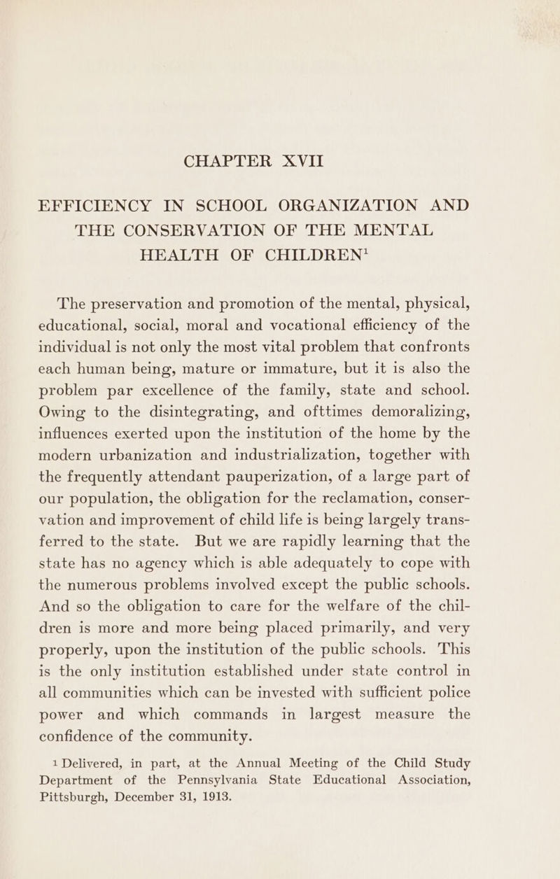 CHAPTER XVII EFFICIENCY IN SCHOOL ORGANIZATION AND THE CONSERVATION OF THE MENTAL HEALTH OF CHILDREN* The preservation and promotion of the mental, physical, educational, social, moral and vocational efficiency of the individual is not only the most vital problem that confronts each human being, mature or immature, but it is also the problem par excellence of the family, state and school. Owing to the disintegrating, and ofttimes demoralizing, influences exerted upon the institution of the home by the modern urbanization and industrialization, together with the frequently attendant pauperization, of a large part of our population, the obligation for the reclamation, conser- vation and improvement of child life is being largely trans- ferred to the state. But we are rapidly learning that the state has no agency which is able adequately to cope with the numerous problems involved except the public schools. And so the obligation to care for the welfare of the chil- dren is more and more being placed primarily, and very properly, upon the institution of the public schools. This is the only institution established under state control in all communities which can be invested with sufficient police power and which commands in largest measure the confidence of the community. 1 Delivered, in part, at the Annual Meeting of the Child Study Department of the Pennsylvania State Educational Association, Pittsburgh, December 31, 1913.