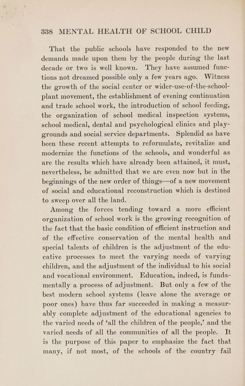 That the public schools have responded to the new demands made upon them by the people during the last decade or two is well known. They have assumed func- tions not dreamed possible only a few years ago. Witness the growth of the social center or wider-use-of-the-school- plant movement, the establishment of evening continuation and trade school work, the introduction of school feeding, the organization of school medical inspection systems, school medical, dental and psychological clinics and play- grounds and social service departments. Splendid as have been these recent attempts to reformulate, revitalize and modernize the functions of the schools, and wonderful as are the results which have already been attained, it must, nevertheless, be admitted that we are even now but in the beginnings of the new order of things—of a new movement of social and educational reconstruction which is destined to sweep over all the land. Among the forces tending toward a more efficient organization of school work is the growing recognition of the fact that the basic condition of efficient instruction and of the effective conservation of the mental health and special talents of children is the adjustment of the edu- cative processes to meet the varying needs of varying children, and the adjustment of the individual to his social and vocational environment. Education, indeed, is funda- mentally a process of adjustment. But only a few of the best modern school systems (leave alone the average or poor ones) have thus far succeeded in making a measur- ably complete adjustment of the educational agencies to the varied needs of ‘all the children of the people,’ and the varied needs of all the communities of all the people. It is the purpose of this paper to emphasize the fact that many, if not most, of the schools of the country fail