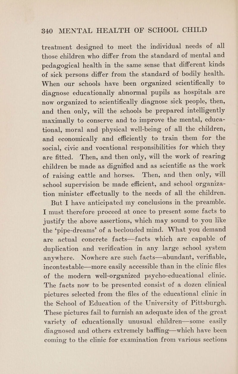 treatment designed to meet the individual needs of all those children who differ from the standard of mental and pedagogical health in the same sense that different kinds of sick persons differ from the standard of bodily health. When our schools have been organized scientifically to diagnose educationally abnormal pupils as hospitals are now organized to scientifically diagnose sick people, then, and then only, will the schools be prepared intelligently maximally to conserve and to improve the mental, educa- tional, moral and physical well-being of all the children, and economically and efficiently to train them for the social, civic and vocational responsibilities for which they are fitted. Then, and then only, will the work of rearing children be made as dignified and as scientific as the work of raising cattle and horses. Then, and then only, will school supervision be made efficient, and school organiza- tion minister effectually to the needs of all the children. But I have anticipated my conclusions in the preamble. I must therefore proceed at once to present some facts to justify the above assertions, which may sound to you like the ‘pipe-dreams’ of a beclouded mind. What you demand are actual concrete facts—facts which are capable of duplication and verification in any large school system anywhere. Nowhere are such facts—abundant, verifiable, incontestable—more easily accessible than in the clinic files of the modern well-organized psycho-educational clinic. The facts now to be presented consist of a dozen clinical pictures selected from the files of the educational clinic in the School of Education of the University of Pittsburgh. These pictures fail to furnish an adequate idea of the great variety of educationally unusual children—some easily diagnosed and others extremely baffling—which have been coming to the clinic for examination from various sections