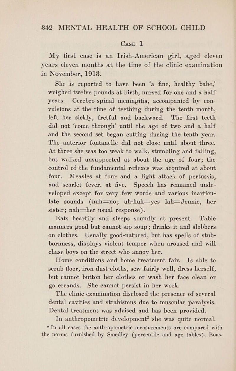 CasE 1 My first case is an Irish-American girl, aged eleven years eleven months at the time of the clinic examination in November, 1913. She is reported to have been ‘a fine, healthy babe,’ weighed twelve pounds at birth, nursed for one and a half years. Cerebro-spinal meningitis, accompanied by con- vulsions at the time of teething during the tenth month, left her sickly, fretful and backward. The first teeth did not ‘come through’ until the age of two and a half and the second set began cutting during the tenth year. The anterior fontanelle did not close until about three. At three she was too weak to walk, stumbling and falling, but walked unsupported at about the age of four; the control of the fundamental reflexes was acquired at about four. Measles at four and a light attack of pertussis, and scarlet fever, at five. Speech has remained unde- veloped except for very few words and various inarticu- late sounds (nuh=no; uh-huh=yes lJah=—Jennie, her sister; nah=her usual response). Eats heartily and sleeps soundly at present. Table manners good but cannot sip soup; drinks it and slobbers on clothes. Usually good-natured, but has spells of stub- bornness, displays violent temper when aroused and will chase boys on the street who annoy her. Home conditions and home treatment fair. Is able to scrub floor, iron dust-cloths, sew fairly well, dress herself, but cannot button her clothes or wash her face clean or go errands. She cannot persist in her work. The clinic examination disclosed the presence of several dental cavities and strabismus due to muscular paralysis. Dental treatment was advised and has been provided. In anthropometric development? she was quite normal. 2 In all cases the anthropometric measurements are compared with the norms furnished by Smedley (percentile and age tables), Boas,