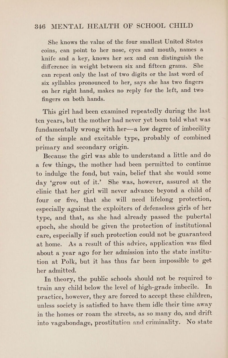 She knows the value of the four smallest United States coins, can point to her nose, eyes and mouth, names a knife and a key, knows her sex and can distinguish the difference in weight between six and fifteen grams. She can repeat only the last of two digits or the last word of six syllables pronounced to her, says she has two fingers on her right hand, makes no reply for the left, and two fingers on both hands. This girl had been examined repeatedly during the last ten years, but the mother had never yet been told what was fundamentally wrong with her—a low degree of imbecility of the simple and excitable type, probably of combined primary and secondary origin. Because the girl was able to understand a little and do a few things, the mother had been permitted to continue to indulge the fond, but vain, belief that she would some day ‘grow out of it.? She was, however, assured at the clinic that her girl will never advance beyond a child of four or five, that she will need lifelong protection, especially against the exploiters of defenseless girls of her type, and that, as she had already passed the pubertal epoch, she should be given the protection of institutional care, especially if such protection could not be guaranteed at home. As a result of this advice, application was filed about a year ago for her admission into the state institu- tion at Polk, but it has thus far been impossible to get her admitted. In theory, the public schools should not be required to train any child below the level of high-grade imbecile. In practice, however, they are forced to accept these children, unless society is satisfied to have them idle their time away in the homes or roam the streets, as so many do, and drift into vagabondage, prostitution and criminality. No state