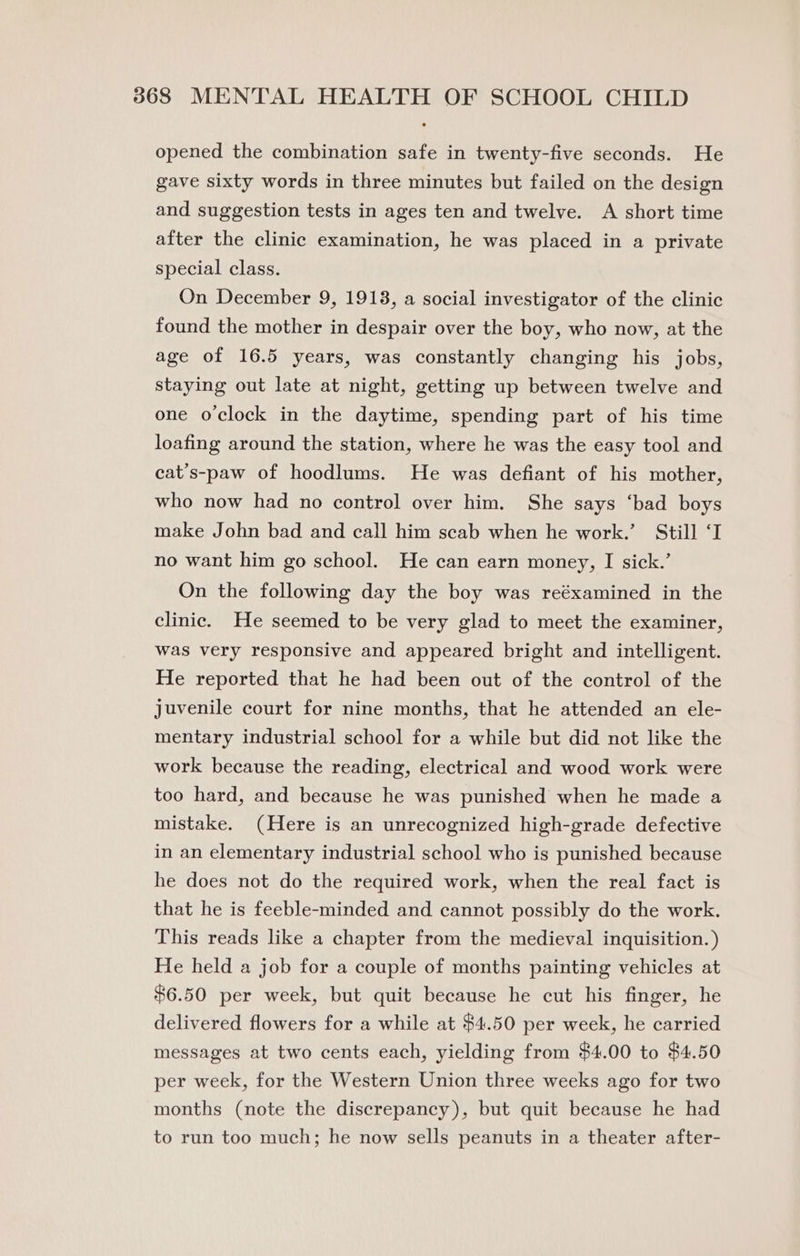 opened the combination safe in twenty-five seconds. He gave sixty words in three minutes but failed on the design and suggestion tests in ages ten and twelve. A short time after the clinic examination, he was placed in a private special class. On December 9, 19138, a social investigator of the clinic found the mother in despair over the boy, who now, at the age of 16.5 years, was constantly changing his jobs, staying out late at night, getting up between twelve and one oclock in the daytime, spending part of his time loafing around the station, where he was the easy tool and cat’s-paw of hoodlums. He was defiant of his mother, who now had no control over him. She says ‘bad boys make John bad and call him scab when he work.’ Still ‘I no want him go school. He can earn money, I sick.’ On the following day the boy was reéxamined in the clinic. He seemed to be very glad to meet the examiner, was very responsive and appeared bright and intelligent. He reported that he had been out of the control of the juvenile court for nine months, that he attended an ele- mentary industrial school for a while but did not like the work because the reading, electrical and wood work were too hard, and because he was punished when he made a mistake. (Here is an unrecognized high-grade defective in an elementary industrial school who is punished because he does not do the required work, when the real fact is that he is feeble-minded and cannot possibly do the work. This reads like a chapter from the medieval inquisition. ) He held a job for a couple of months painting vehicles at $6.50 per week, but quit because he cut his finger, he delivered flowers for a while at $4.50 per week, he carried messages at two cents each, yielding from $4.00 to $4.50 per week, for the Western Union three weeks ago for two months (note the discrepancy), but quit because he had to run too much; he now sells peanuts in a theater after-