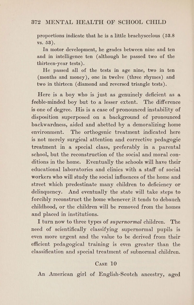 proportions indicate that he is a little brachyscelous (53.8 vs. 58). In motor development, he grades between nine and ten and in intelligence ten (although he passed two of the thirteen-year tests). He passed all of the tests in age nine, two in ten (months and money), one in twelve (three rhymes) and two in thirteen (diamond and reversed triangle tests). Here is a boy who is just as genuinely deficient as a feeble-minded boy but to a lesser extent. The difference is one of degree. His is a case of pronounced instability of disposition superposed on a background of pronounced backwardness, aided and abetted by a demoralizing home environment. The orthogenic treatment indicated here is not merely surgical attention and corrective pedagogic treatment in a special class, preferably in a parental school, but the reconstruction of the social and moral con- ditions in the home. Eventually the schools will have their educational laboratories and clinics with a staff of social workers who will study the social influences of the home and street which predestinate many children to deficiency or delinquency. And eventually the state will take steps to forcibly reconstruct the home whenever it tends to debauch childhood, or the children will be removed from the homes and placed in institutions. I turn now to three types of swpernormal children. The need of scientifically classifying supernormal pupils is even more urgent and the value to be derived from their efficient pedagogical training is even greater than the classification and special treatment of subnormal children. CasE 10 An American girl of English-Scotch ancestry, aged