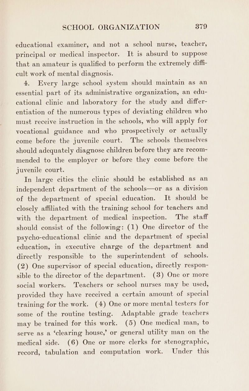 educational examiner, and not a school nurse, teacher, principal or medical inspector. It is absurd to suppose that an amateur is qualified to perform the extremely diffi- cult work of mental diagnosis. 4. Every large school system should maintain as an essential part of its administrative organization, an edu- cational clinic and laboratory for the study and differ- entiation of the numerous types of deviating children who must receive instruction in the schools, who will apply for vocational guidance and who prospectively or actually come before the juvenile court. The schools themselves should adequately diagnose children before they are recom- mended to the employer or before they come before the juvenile court. In large cities the clinic should be established as an independent department of the schools—or as a division of the department of special education. It should be closely affiliated with the training school for teachers and with the department of medical inspection. The staff should consist of the following: (1) One director of the psycho-educational clinic and the department of special education, in executive charge of the department and directly responsible to the superintendent of schools. (2) One supervisor of special education, directly respon- sible to the director of the department. (3) One or more social workers. ‘Teachers or school nurses may be used, provided they have received a certain amount of special training for the work. (4) One or more mental testers for some of the routine testing. Adaptable grade teachers may be trained for this work. (5) One medical man, to serve as a ‘clearing house,’ or general utility man on the medical side. (6) One or more clerks for stenographic, record, tabulation and computation work. Under this