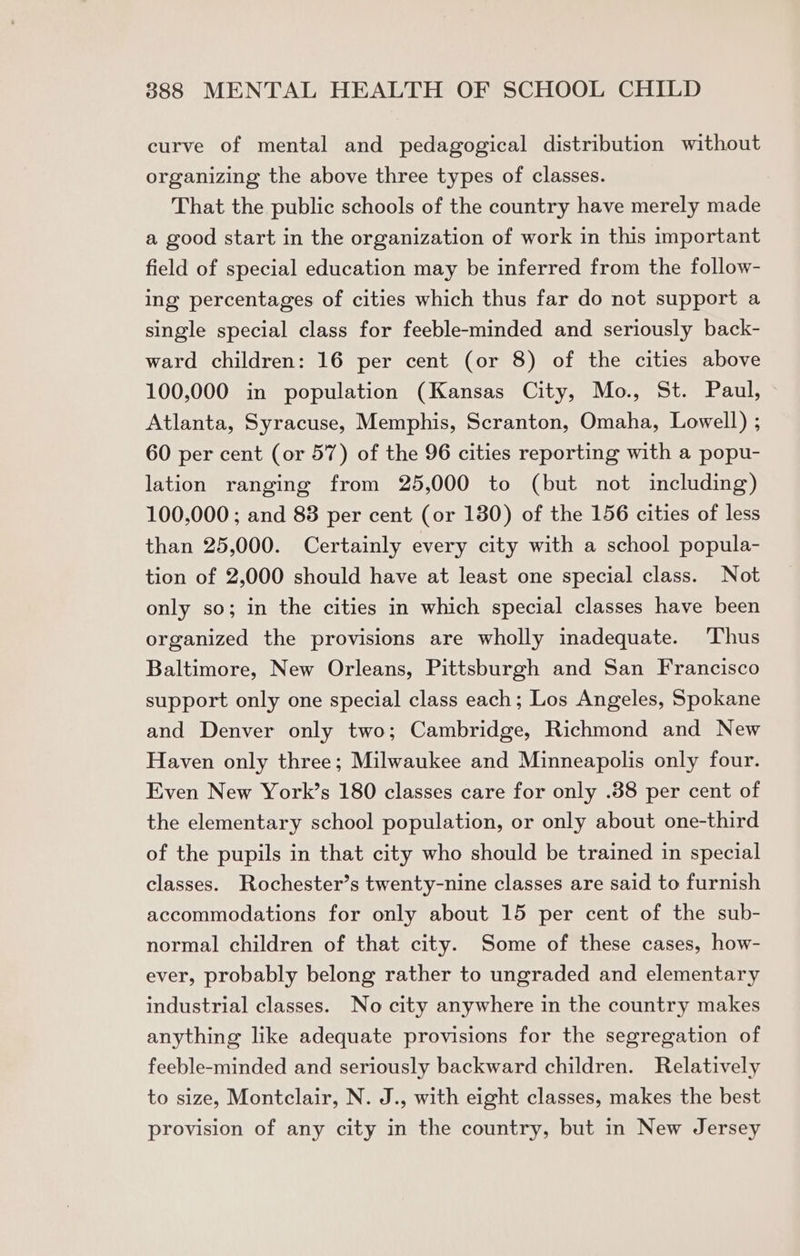 curve of mental and pedagogical distribution without organizing the above three types of classes. That the public schools of the country have merely made a good start in the organization of work in this important field of special education may be inferred from the follow- ing percentages of cities which thus far do not support a single special class for feeble-minded and seriously back- ward children: 16 per cent (or 8) of the cities above 100,000 in population (Kansas City, Mo., St. Paul, Atlanta, Syracuse, Memphis, Scranton, Omaha, Lowell) ; 60 per cent (or 57) of the 96 cities reporting with a popu- lation ranging from 25,000 to (but not including) 100,000 ; and 88 per cent (or 180) of the 156 cities of less than 25,000. Certainly every city with a school popula- tion of 2,000 should have at least one special class. Not only so; in the cities in which special classes have been organized the provisions are wholly inadequate. ‘Thus Baltimore, New Orleans, Pittsburgh and San Francisco support only one special class each; Los Angeles, Spokane and Denver only two; Cambridge, Richmond and New Haven only three; Milwaukee and Minneapolis only four. Even New York’s 180 classes care for only .88 per cent of the elementary school population, or only about one-third of the pupils in that city who should be trained in special classes. Rochester’s twenty-nine classes are said to furnish accommodations for only about 15 per cent of the sub- normal children of that city. Some of these cases, how- ever, probably belong rather to ungraded and elementary industrial classes. No city anywhere in the country makes anything like adequate provisions for the segregation of feeble-minded and seriously backward children. Relatively to size, Montclair, N. J., with eight classes, makes the best provision of any city in the country, but in New Jersey