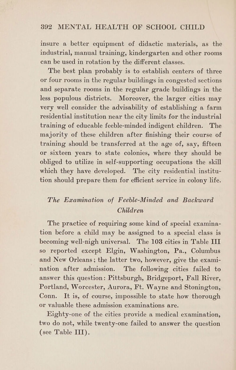 insure a better equipment of didactic materials, as the industrial, manual training, kindergarten and other rooms can be used in rotation by the different classes. The best plan probably is to establish centers of three or four rooms in the regular buildings in congested sections and separate rooms in the regular grade buildings in the less populous districts. Moreover, the larger cities may very well consider the advisability of establishing a farm residential institution near the city limits for the industrial training of educable feeble-minded indigent children. The majority of these children after finishing their course of training should be transferred at the age of, say, fifteen or sixteen years to state colonies, where they should be obliged to utilize in self-supporting occupations the skill which they have developed. The city residential institu- tion should prepare them for efficient service in colony life. The Examination of Feeble-Minded and Backward Children The practice of requiring some kind of special examina- tion before a child may be assigned to a special class is becoming well-nigh universal. The 108 cities in Table III so reported except Elgin, Washington, Pa., Columbus and New Orleans; the latter two, however, give the exami- nation after admission. The following cities failed to answer this question: Pittsburgh, Bridgeport, Fall River, Portland, Worcester, Aurora, Ft. Wayne and Stonington, Conn. It is, of course, impossible to state how thorough or valuable these admission examinations are. Kighty-one of the cities provide a medical examination, two do not, while twenty-one failed to answer the question (see Table III).
