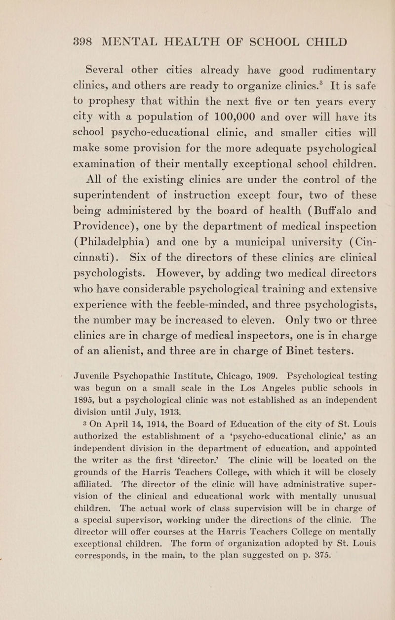 Several other cities already have good rudimentary clinics, and others are ready to organize clinics.* It is safe to prophesy that within the next five or ten years every city with a population of 100,000 and over will have its school psycho-educational clinic, and smaller cities will make some provision for the more adequate psychological examination of their mentally exceptional school children. All of the existing clinics are under the control of the superintendent of instruction except four, two of these being administered by the board of health (Buffalo and Providence), one by the department of medical inspection (Philadelphia) and one by a municipal university (Cin- cinnati). Six of the directors of these clinics are clinical psychologists. However, by adding two medical directors who have considerable psychological training and extensive experience with the feeble-minded, and three psychologists, the number may be increased to eleven. Only two or three clinics are in charge of medical inspectors, one is in charge of an alienist, and three are in charge of Binet testers. Juvenile Psychopathic Institute, Chicago, 1909. Psychological testing was begun on a small scale in the Los Angeles public schools in 1895, but a psychological clinic was not established as an independent division until July, 1913. 3 On April 14, 1914, the Board of Education of the city of St. Louis authorized the establishment of a ‘psycho-educational clinic,’ as an independent division in the department of education, and appointed the writer as the first ‘director.’ The clinic will be located on the grounds of the Harris Teachers College, with which it will be closely affiliated. The director of the clinic will have administrative super- vision of the clinical and educational work with mentally unusual children. The actual work of class supervision will be in charge of a special supervisor, working under the directions of the clinic. The director will offer courses at the Harris Teachers College on mentally exceptional children. The form of organization adopted by St. Louis corresponds, in the main, to the plan suggested on p. 375.