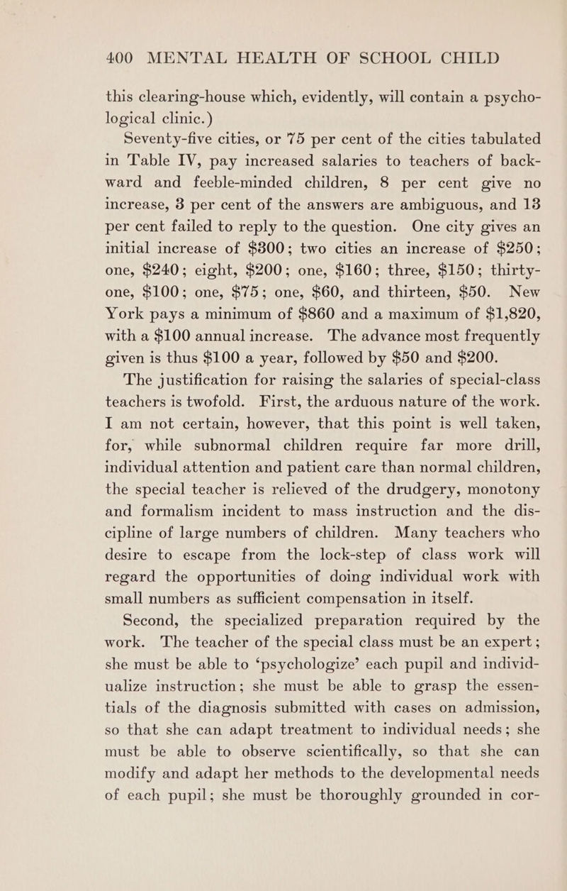 this clearing-house which, evidently, will contain a psycho- logical clinic.) Seventy-five cities, or 75 per cent of the cities tabulated in Table IV, pay increased salaries to teachers of back- ward and feeble-minded children, 8 per cent give no increase, 3 per cent of the answers are ambiguous, and 13 per cent failed to reply to the question. One city gives an initial increase of $3800; two cities an increase of $250; one, $240; eight, $200; one, $160; three, $150; thirty- one, $100; one, $75; one, $60, and thirteen, $50. New York pays a minimum of $860 and a maximum of $1,820, with a $100 annual increase. The advance most frequently given is thus $100 a year, followed by $50 and $200. The justification for raising the salaries of special-class teachers is twofold. First, the arduous nature of the work. I am not certain, however, that this point is well taken, for, while subnormal children require far more drill, individual attention and patient care than normal children, the special teacher is relieved of the drudgery, monotony and formalism incident to mass instruction and the dis- cipline of large numbers of children. Many teachers who desire to escape from the lock-step of class work will regard the opportunities of doing individual work with small numbers as sufficient compensation in itself. Second, the specialized preparation required by the work. The teacher of the special class must be an expert; she must be able to ‘psychologize’ each pupil and individ- ualize instruction; she must be able to grasp the essen- tials of the diagnosis submitted with cases on admission, so that she can adapt treatment to individual needs; she must be able to observe scientifically, so that she can modify and adapt her methods to the developmental needs of each pupil; she must be thoroughly grounded in cor-