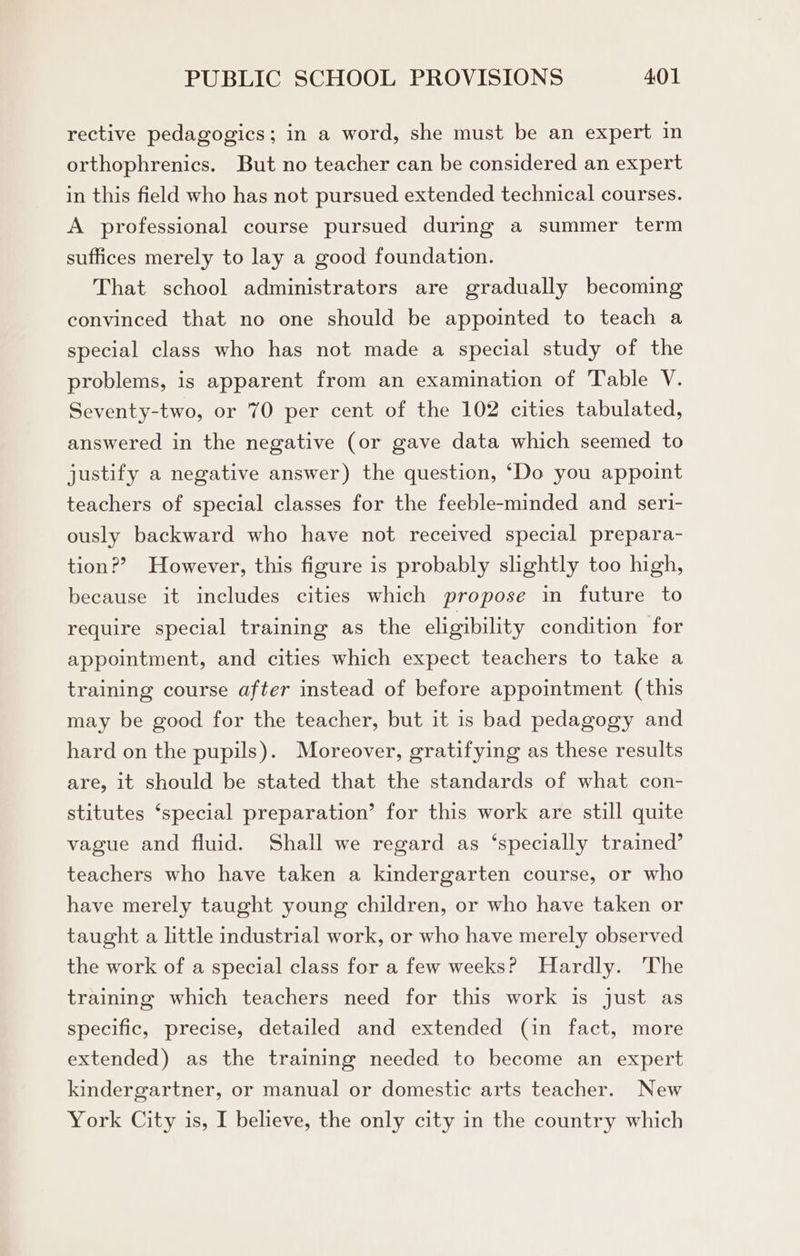 rective pedagogics; in a word, she must be an expert in orthophrenics. But no teacher can be considered an expert in this field who has not pursued extended technical courses. A professional course pursued during a summer term suffices merely to lay a good foundation. That school administrators are gradually becoming convinced that no one should be appointed to teach a special class who has not made a special study of the problems, is apparent from an examination of Table V. Seventy-two, or 70 per cent of the 102 cities tabulated, answered in the negative (or gave data which seemed to justify a negative answer) the question, ‘Do you appoint teachers of special classes for the feeble-minded and seri- ously backward who have not received special prepara- tion?? However, this figure is probably slightly too high, because it includes cities which propose in future to require special training as the eligibility condition for appointment, and cities which expect teachers to take a training course after instead of before appointment (this may be good for the teacher, but it is bad pedagogy and hard on the pupils). Moreover, gratifying as these results are, it should be stated that the standards of what con- stitutes ‘special preparation’ for this work are still quite vague and fluid. Shall we regard as ‘specially trained’ teachers who have taken a kindergarten course, or who have merely taught young children, or who have taken or taught a little industrial work, or who have merely observed the work of a special class for a few weeks? Hardly. The training which teachers need for this work is just as specific, precise, detailed and extended (in fact, more extended) as the training needed to become an expert kindergartner, or manual or domestic arts teacher. New York City is, I believe, the only city in the country which