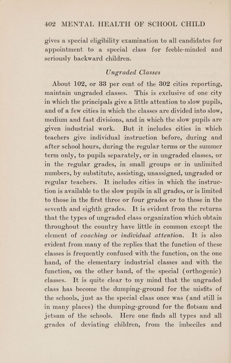 gives a special eligibility examination to all candidates for appointment to a special class for feeble-minded and seriously backward children. Ungraded Classes About 102, or 83 per cent of the 302 cities reporting, maintain ungraded classes. This is exclusive of one city in which the principals give a little attention to slow pupils, and of a few cities in which the classes are divided into slow, medium and fast divisions, and in which the slow pupils are given industrial work. But it includes cities in which teachers give individual instruction before, during and after school hours, during the regular terms or the summer term only, to pupils separately, or in ungraded classes, or in the regular grades, in small groups or in unlimited numbers, by substitute, assisting, unassigned, ungraded or regular teachers. It includes cities in which the instruc- tion is available to the slow pupils in all grades, or is limited to those in the first three or four grades or to those in the seventh and eighth grades. It is evident from the returns that the types of ungraded class organization which obtain throughout the country have little in common except the element of coaching or individual attention. It is also evident from many of the replies that the function of these classes is frequently confused with the function, on the one hand, of the elementary industrial classes and with the function, on the other hand, of the special (orthogenic) classes. It is quite clear to my mind that the ungraded class has become the dumping-ground for the misfits of the schools, just as the special class once was (and still is in many places) the dumping-ground for the flotsam and jetsam of the schools. Here one finds all types and all grades of deviating children, from the imbeciles and