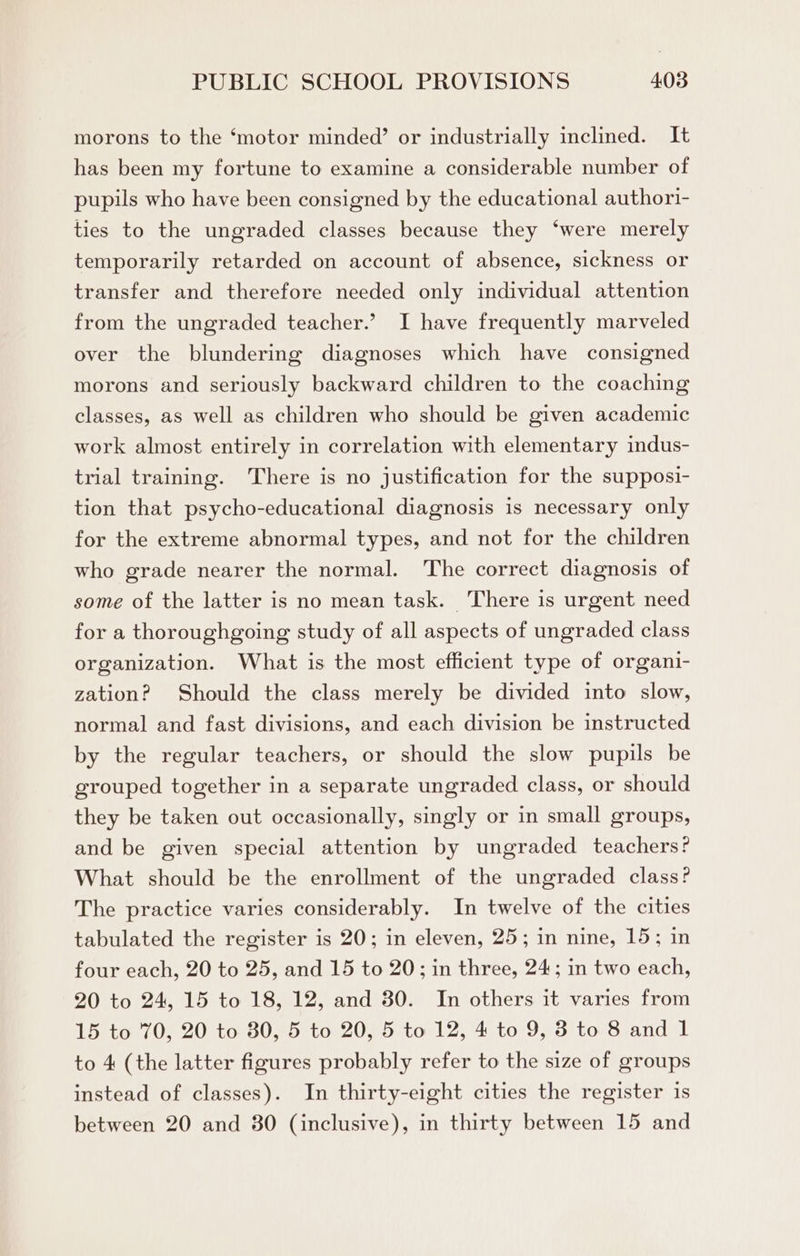 morons to the ‘motor minded’ or industrially inclined. It has been my fortune to examine a considerable number of pupils who have been consigned by the educational authori- ties to the ungraded classes because they ‘were merely temporarily retarded on account of absence, sickness or transfer and therefore needed only individual attention from the ungraded teacher.’ I have frequently marveled over the blundering diagnoses which have consigned morons and seriously backward children to the coaching classes, as well as children who should be given academic work almost entirely in correlation with elementary indus- trial training. There is no justification for the supposi- tion that psycho-educational diagnosis is necessary only for the extreme abnormal types, and not for the children who grade nearer the normal. The correct diagnosis of some of the latter is no mean task. There is urgent need for a thoroughgoing study of all aspects of ungraded class organization. What is the most efficient type of organi- zation? Should the class merely be divided into slow, normal and fast divisions, and each division be instructed by the regular teachers, or should the slow pupils be grouped together in a separate ungraded class, or should they be taken out occasionally, singly or in small groups, and be given special attention by ungraded teachers? What should be the enrollment of the ungraded class? The practice varies considerably. In twelve of the cities tabulated the register is 20; in eleven, 25; in nine, 15; in four each, 20 to 25, and 15 to 20; in three, 24; in two each, 20 to 24, 15 to 18, 12, and 30. In others it varies from 15 to 70, 20 to 80, 5 to 20, 5 to 12, 4 to 9, 3 to 8 and 1 to 4 (the latter figures probably refer to the size of groups instead of classes). In thirty-eight cities the register is between 20 and 80 (inclusive), in thirty between 15 and