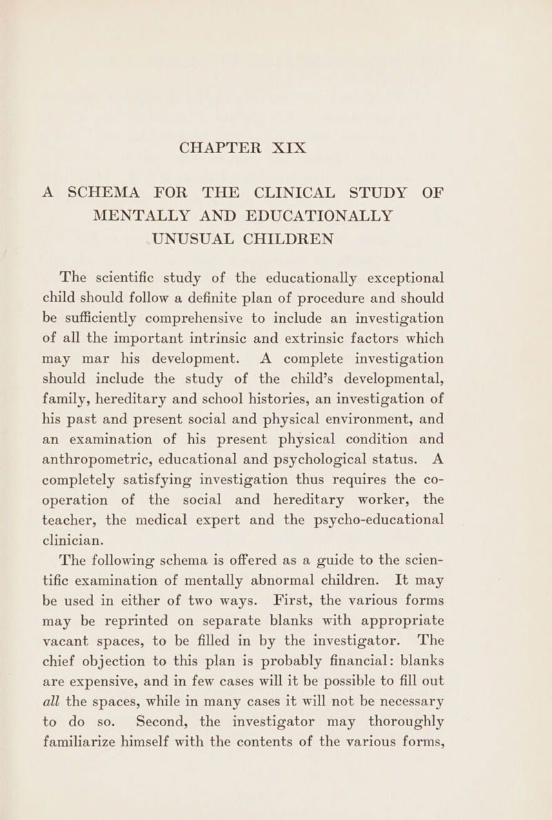 CHAPTER XIX A SCHEMA FOR THE CLINICAL STUDY OF MENTALLY AND EDUCATIONALLY -UNUSUAL CHILDREN The scientific study of the educationally exceptional child should follow a definite plan of procedure and should be sufficiently comprehensive to include an investigation of all the important intrinsic and extrinsic factors which may mar his development. A complete investigation should include the study of the child’s developmental, family, hereditary and school histories, an investigation of his past and present social and physical environment, and an examination of his present physical condition and anthropometric, educational and psychological status. A completely satisfying investigation thus requires the co- operation of the social and hereditary worker, the teacher, the medical expert and the psycho-educational clinician. The following schema is offered as a guide to the scien- tific examination of mentally abnormal children. It may be used in either of two ways. First, the various forms may be reprinted on separate blanks with appropriate vacant spaces, to be filled in by the investigator. The chief objection to this plan is probably financial: blanks are expensive, and in few cases will it be possible to fill out all the spaces, while in many cases it will not be necessary to do so. Second, the investigator may thoroughly familiarize himself with the contents of the various forms,