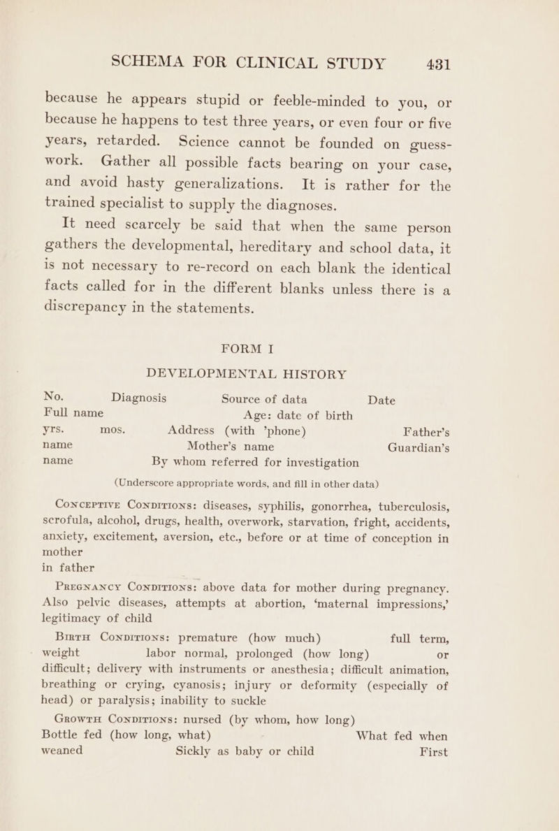 because he appears stupid or feeble-minded to you, or because he happens to test three years, or even four or five years, retarded. Science cannot be founded on guess- work. Gather all possible facts bearing on your case, and avoid hasty generalizations. It is rather for the trained specialist to supply the diagnoses. It need scarcely be said that when the same person gathers the developmental, hereditary and school data, it is not necessary to re-record on each blank the identical facts called for in the different blanks unless there is a discrepancy in the statements. FORM I DEVELOPMENTAL HISTORY No. Diagnosis Source of data Date Full name Age: date of birth yrs. mos. Address (with ’phone) Father’s name Mother’s name Guardian’s name By whom referred for investigation (Underscore appropriate words, and fill in other data) ConceEPTIve Conpirions: diseases, syphilis, gonorrhea, tuberculosis, scrofula, alcohol, drugs, health, overwork, starvation, fright, accidents, anxiety, excitement, aversion, etc., before or at time of conception in mother in father Pregnancy Conprrions: above data for mother during pregnancy. Also pelvic diseases, attempts at abortion, ‘maternal impressions,’ legitimacy of child Birtn Conprrions: premature (how much) full term, weight labor normal, prolonged (how long) or difficult; delivery with instruments or anesthesia; difficult animation, breathing or crying, cyanosis; injury or deformity (especially of head) or paralysis; inability to suckle GrowrH Conpirions: nursed (by whom, how long) Bottle fed (how long, what) What fed when weaned Sickly as baby or child First