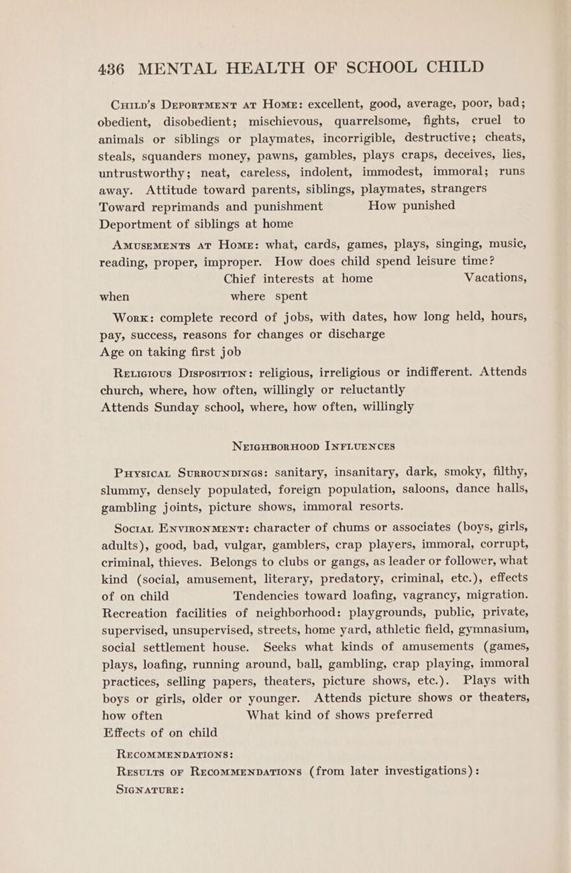 Curtp’s DeportMENT at Home: excellent, good, average, poor, bad; obedient, disobedient; mischievous, quarrelsome, fights, cruel to animals or siblings or playmates, incorrigible, destructive; cheats, steals, squanders money, pawns, gambles, plays craps, deceives, lies, untrustworthy; neat, careless, indolent, immodest, immoral; runs away. Attitude toward parents, siblings, playmates, strangers Toward reprimands and punishment How punished Deportment of siblings at home AMUSEMENTS AT Home: what, cards, games, plays, singing, music, reading, proper, improper. How does child spend leisure time? Chief interests at home Vacations, when where spent Worx: complete record of jobs, with dates, how long held, hours, pay, success, reasons for changes or discharge Age on taking first job Reuicious Disposrrion: religious, irreligious or indifferent. Attends church, where, how often, willingly or reluctantly Attends Sunday school, where, how often, willingly NEIGHBORHOOD INFLUENCES PuysicaL SuRROUNDINGS: sanitary, insanitary, dark, smoky, filthy, slummy, densely populated, foreign population, saloons, dance halls, gambling joints, picture shows, immoral resorts. Soctat ENVIRONMENT: character of chums or associates (boys, girls, adults), good, bad, vulgar, gamblers, crap players, immoral, corrupt, criminal, thieves. Belongs to clubs or gangs, as leader or follower, what kind (social, amusement, literary, predatory, criminal, etc.), effects of on child Tendencies toward loafing, vagrancy, migration. Recreation facilities of neighborhood: playgrounds, public, private, supervised, unsupervised, streets, home yard, athletic field, gymnasium, social settlement house. Seeks what kinds of amusements (games, plays, loafing, running around, ball, gambling, crap playing, immoral practices, selling papers, theaters, picture shows, etc.). Plays with boys or girls, older or younger. Attends picture shows or theaters, how often What kind of shows preferred Effects of on child RECOMMENDATIONS: Resuits or RecoMMENDATIONS (from later investigations) : SIGNATURE: