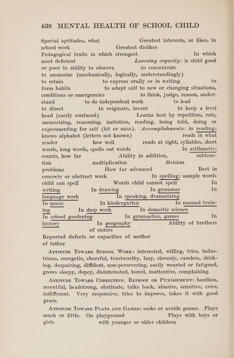 Special aptitudes, what Greatest interests, or likes, in school work Greatest dislikes Pedagogical traits in which strongest In which most deficient Learning capacity: is child good or poor in ability to observe to concentrate to memorize (mechanically, logically, understandingly ) to retain to express orally or in writing to form habits to adapt self to new or changing situations, conditions or emergencies to think, judge, reason, under- stand to do independent work to lead to direct to originate, invent to keep a level head (easily confused) Learns best by repetition, rote, memorizing, reasoning, imitation, reading, being told, doing or experimenting for self (hit or miss). Accomplishments: in reading: knows alphabet (letters not known) reads in what reader how well reads at sight, syllables, short words, long words, spells out words In arithmetic: counts, how far Ability in addition, subtrac- tion multiplication division problems How far advanced Best in concrete or abstract work In spelling: sample words child can spell Words child cannot spell In writing In drawing In grammar In language work In speaking, dramatizing In music In kindergarten In manual train- ing In shop work In domestic science In school gardening In gymnastics, games In history In geography Ability of brothers of sisters Reported defects or capacities of mother of father ArtirupE Towarp ScHoot Work: interested, willing, tries, indus- trious, energetic, cheerful, trustworthy, lazy, slovenly, careless, shirk- ing, despairing, diffident, non-persevering, easily wearied or fatigued, grows sleepy, dopey, disinterested, bored, inattentive, complaining. Arrirupe Towarp Correction, Reproor or PunisHMENT: heedless, resentful, headstrong, obstinate, talks back, abusive, sensitive, cries, indifferent. Very responsive, tries to improve, takes it with good grace. AtrirupE Towarp Prays anp Games: seeks or avoids games. Plays much or little. On playground Plays with boys or girls with younger or older children