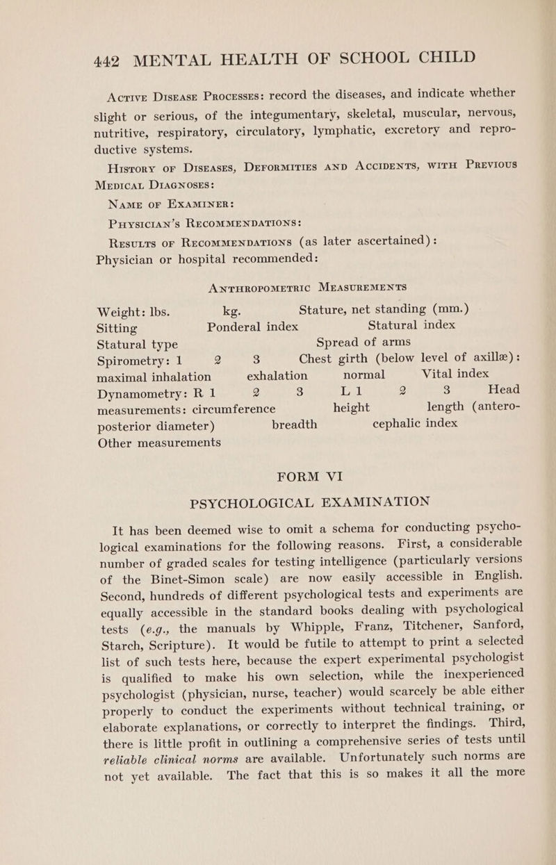 Acrtve Disease Processes: record the diseases, and indicate whether slight or serious, of the integumentary, skeletal, muscular, nervous, nutritive, respiratory, circulatory, lymphatic, excretory and repro- ductive systems. Hisrory or Diseases, DEFORMITIES AND ACCIDENTS, WITH PREVIOUS Mepicat DIAGNOsES: NAME OF EXAMINER: PuysIcIAn’s RECOMMENDATIONS: Resutts or RecomMMENDATIONS (as later ascertained) : Physician or hospital recommended: ANTHROPOMETRIC MEASUREMENTS Weight: lbs. kg. Stature, net standing (mm.) Sitting Ponderal index Statural index Statural type Spread of arms Spirometry: 1 Q 3 Chest girth (below level of axille): maximal inhalation exhalation normal Vital index Dynamometry: R 1 2 3 Lil 2 3 Head measurements: circumference height length (antero- posterior diameter ) breadth cephalic index Other measurements FORM VI PSYCHOLOGICAL EXAMINATION It has been deemed wise to omit a schema for conducting psycho- logical examinations for the following reasons. First, a considerable number of graded scales for testing intelligence (particularly versions of the Binet-Simon scale) are now easily accessible in English. Second, hundreds of different psychological tests and experiments are equally accessible in the standard books dealing with psychological tests (e¢.g., the manuals by Whipple, Franz, Titchener, Sanford, Starch, Scripture). It would be futile to attempt to print a selected list of such tests here, because the expert experimental psychologist is qualified to make his own selection, while the inexperienced psychologist (physician, nurse, teacher) would scarcely be able either properly to conduct the experiments without technical training, or elaborate explanations, or correctly to interpret the findings. Third, there is little profit in outlining a comprehensive series of tests until reliable clinical norms are available. Unfortunately such norms are not yet available. The fact that this is so makes it all the more