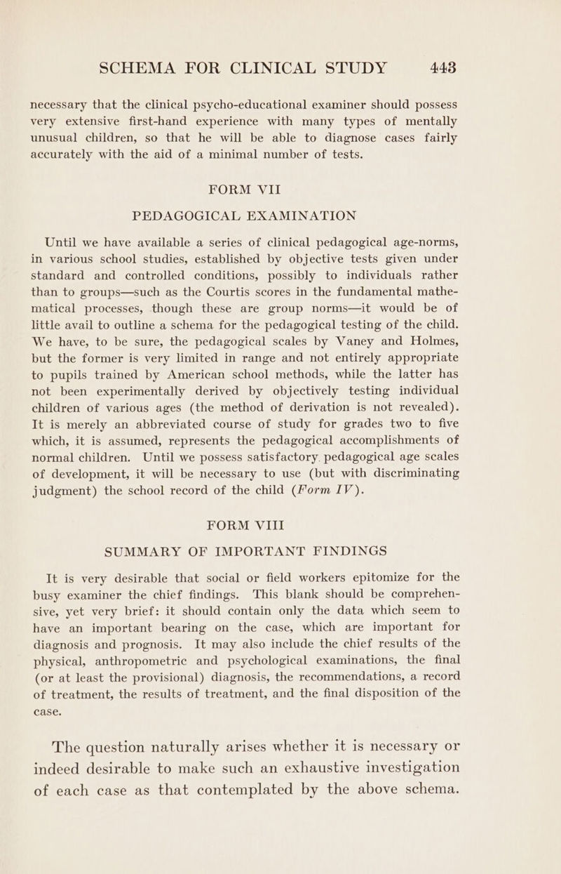 necessary that the clinical psycho-educational examiner should possess very extensive first-hand experience with many types of mentally unusual children, so that he will be able to diagnose cases fairly accurately with the aid of a minimal number of tests. FORM VII PEDAGOGICAL EXAMINATION Until we have available a series of clinical pedagogical age-norms, in various school studies, established by objective tests given under standard and controlled conditions, possibly to individuals rather than to groups—such as the Courtis scores in the fundamental mathe- matical processes, though these are group norms—it would be of little avail to outline a schema for the pedagogical testing of the child. We have, to be sure, the pedagogical scales by Vaney and Holmes, but the former is very limited in range and not entirely appropriate to pupils trained by American school methods, while the latter has not been experimentally derived by objectively testing individual children of various ages (the method of derivation is not revealed). It is merely an abbreviated course of study for grades two to five which, it is assumed, represents the pedagogical accomplishments of normal children. Until we possess satisfactory. pedagogical age scales of development, it will be necessary to use (but with discriminating judgment) the school record of the child (Form IV). FORM VIII SUMMARY OF IMPORTANT FINDINGS It is very desirable that social or field workers epitomize for the busy examiner the chief findings. This blank should be comprehen- sive, yet very brief: it should contain only the data which seem to have an important bearing on the case, which are important for diagnosis and prognosis. It may also include the chief results of the physical, anthropometric and psychological examinations, the final (or at least the provisional) diagnosis, the recommendations, a record of treatment, the results of treatment, and the final disposition of the case. The question naturally arises whether it is necessary or indeed desirable to make such an exhaustive investigation of each case as that contemplated by the above schema.