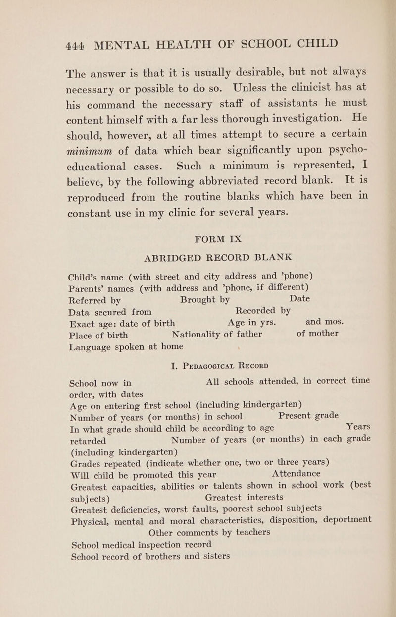 The answer is that it is usually desirable, but not always necessary or possible to do so. Unless the clinicist has at his command the necessary staff of assistants he must content himself with a far less thorough investigation. He should, however, at all times attempt to secure a certain minimum of data which bear significantly upon psycho- educational cases. Such a minimum is represented, I believe, by the following abbreviated record blank. It is reproduced from the routine blanks which have been in constant use in my clinic for several years. FORM IX ABRIDGED RECORD BLANK Child’s name (with street and city address and ’phone) Parents’ names (with address and ’phone, if different) Referred by Brought by Date Data secured from Recorded by Exact age: date of birth Age in yrs. and mos. Place of birth Nationality of father of mother Language spoken at home I. PepacocicaLt RecorD School now in All schools attended, in correct time order, with dates Age on entering first school (including kindergarten ) Number of years (or months) in school Present grade In what grade should child be according to age Years retarded Number of years (or months) in each grade (including kindergarten) Grades repeated (indicate whether one, two or three years ) Will child be promoted this year Attendance Greatest capacities, abilities or talents shown in school work (best subjects ) Greatest interests Greatest deficiencies, worst faults, poorest school subjects Physical, mental and moral characteristics, disposition, deportment Other comments by teachers School medical inspection record School record of brothers and sisters