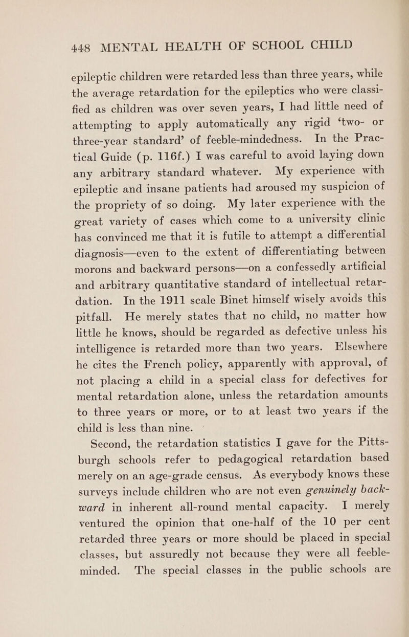 epileptic children were retarded less than three years, while the average retardation for the epileptics who were classi- fied as children was over seven years, I had little need of attempting to apply automatically any rigid ‘two- or three-year standard’ of feeble-mindedness. In the Prac- tical Guide (p. 116f.) I was careful to avoid laying down any arbitrary standard whatever. My experience with epileptic and insane patients had aroused my suspicion of the propriety of so doing. My later experience with the great variety of cases which come to a university clinic has convinced me that it is futile to attempt a differential diagnosis—even to the extent of differentiating between morons and backward persons—on a confessedly artificial and arbitrary quantitative standard of intellectual retar- dation. In the 1911 scale Binet himself wisely avoids this pitfall. He merely states that no child, no matter how little he knows, should be regarded as defective unless his intelligence is retarded more than two years. Elsewhere he cites the French policy, apparently with approval, of not placing a child in a special class for defectives for mental retardation alone, unless the retardation amounts to three years or more, or to at least two years if the child is less than nine. Second, the retardation statistics I gave for the Pitts- burgh schools refer to pedagogical retardation based merely on an age-grade census. As everybody knows these surveys include children who are not even genuinely back- ward in inherent all-round mental capacity. I merely ventured the opinion that one-half of the 10 per cent retarded three years or more should be placed in special classes, but assuredly not because they were all feeble- minded. The special classes in the public schools are