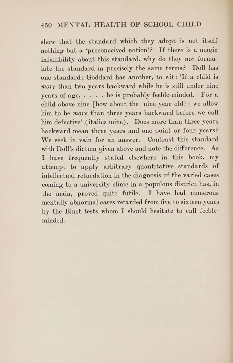 show that the standard which they adopt is not itself nothing but a ‘preconceived notion’? If there is a magic infallibility about this standard, why do they not formu- late the standard in precisely the same terms? Doll has one standard; Goddard has another, to wit: ‘If a child is more than two years backward while he is still under nine years of age, . . . . he is probably feeble-minded. For a child above nine [how about the nine-year old?]| we allow him to be more than three years backward before we call him defective’ (italics mine). Does more than three years backward mean three years and one point or four years? We seek in vain for an answer. Contrast this standard with Doll’s dictum given above and note the difference. As I have frequently stated elsewhere in this book, my attempt to apply arbitrary quantitative standards of intellectual retardation in the diagnosis of the varied cases coming to a university clinic in a populous district has, in the main, proved quite futile. I have had numerous mentally abnormal cases retarded from five to sixteen years by the Binet tests whom I should hesitate to call feeble- minded.