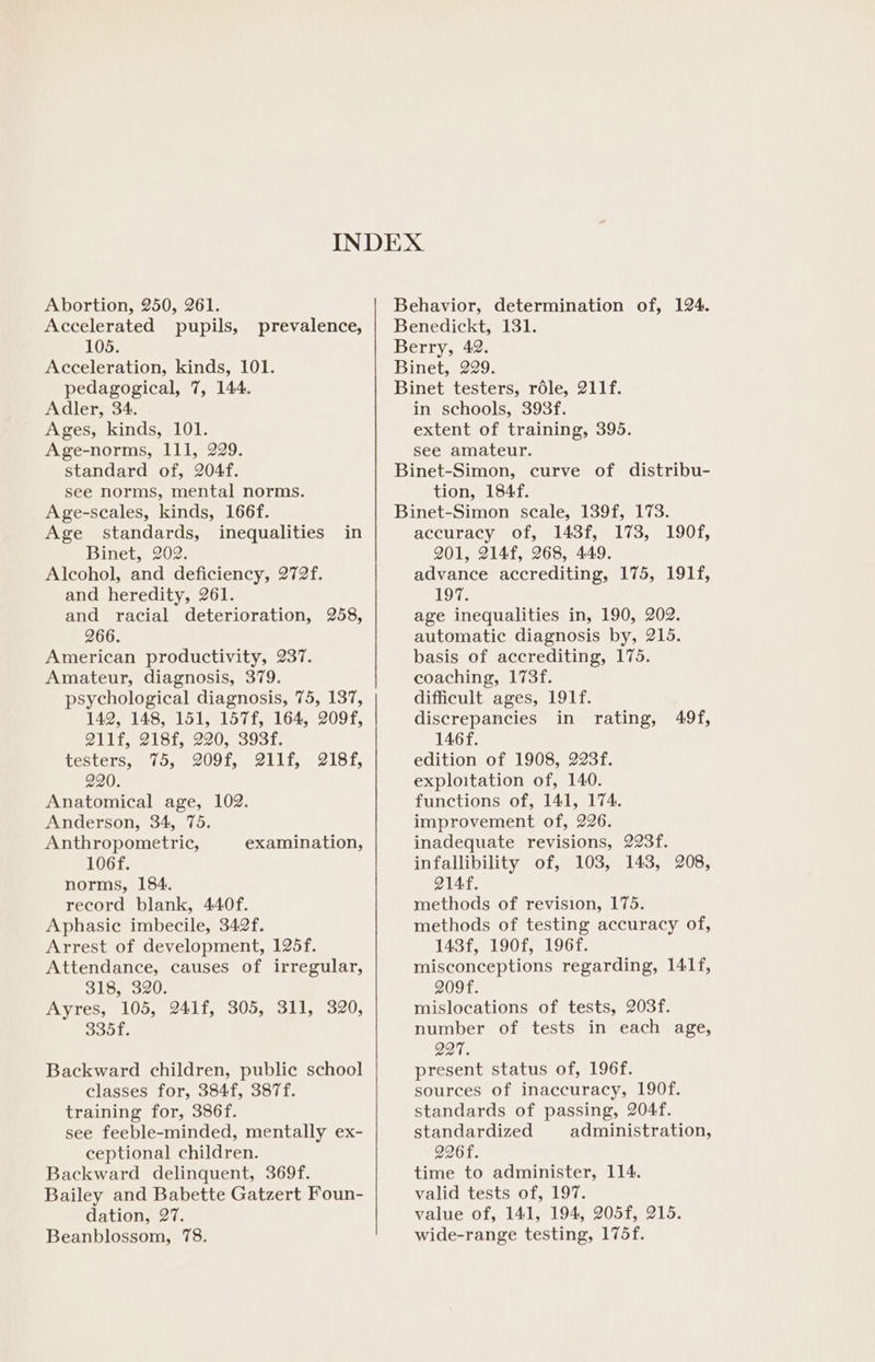 Abortion, 250, 261. Accelerated pupils, 105. Acceleration, kinds, 101. pedagogical, 7, 144. Adler, 34. Ages, kinds, 101. Age-norms, 111, 229. standard of, 204f. see norms, mental norms. Age-scales, kinds, 166f. Age standards, inequalities in Binet, 202. Alcohol, and deficiency, 272f. and heredity, 261. and racial deterioration, 258, 266. American productivity, 237. Amateur, diagnosis, 379. psychological diagnosis, 75, 137, 142, 148, 151, 157f, 164, 209f, Q11f, 218f, 220, 393f. testers, 75, 209f, @11f, 218f, 220. Anatomical age, 102. Anderson, 34, 75. Anthropometric, 106f. norms, 184. record blank, 440f. Aphasic imbecile, 342f. Arrest of development, 125f. Attendance, causes of irregular, 318, 320. Ayres, 105, 241f, 305, 311, 320, 335f. prevalence, examination, Backward children, public school classes for, 384f, 387f. training for, 386f. see feeble-minded, mentally ex- ceptional children. Backward delinquent, 369f. Bailey and Babette Gatzert Foun- dation, 27. Beanblossom, 78. Behavior, determination of, 124. Benedickt, 131. Berry, 42. Binet, 229. Binet testers, role, 211f. in schools, 393f. extent of training, 395. see amateur. Binet-Simon, curve of distribu- tion, 184f. Binet-Simon scale, 139f, 173. accuracy of, 143f, 173, 190f, 201, 214f, 268, 449. advance accrediting, 175, 191f, 197. age inequalities in, 190, 202. automatic diagnosis by, 215. basis of accrediting, 175. coaching, 173f. difficult ages, 191f. discrepancies in rating, 146f. edition of 1908, 223f. exploitation of, 140. functions of, 141, 174. improvement of, 226. inadequate revisions, 223f. infallibility of, 103, 143, 208, Q14f. methods of revision, 175. methods of testing accuracy of, 143f, 190f, 196f. misconceptions regarding, 141f, 209f. mislocations of tests, 203f. number of tests in each age, 997. present status of, 196f. sources of inaccuracy, 190f. standards of passing, 204f. standardized administration, 226f. time to administer, 114. valid tests of, 197. value of, 141, 194, 205f, 215. wide-range testing, 175f. 49f,