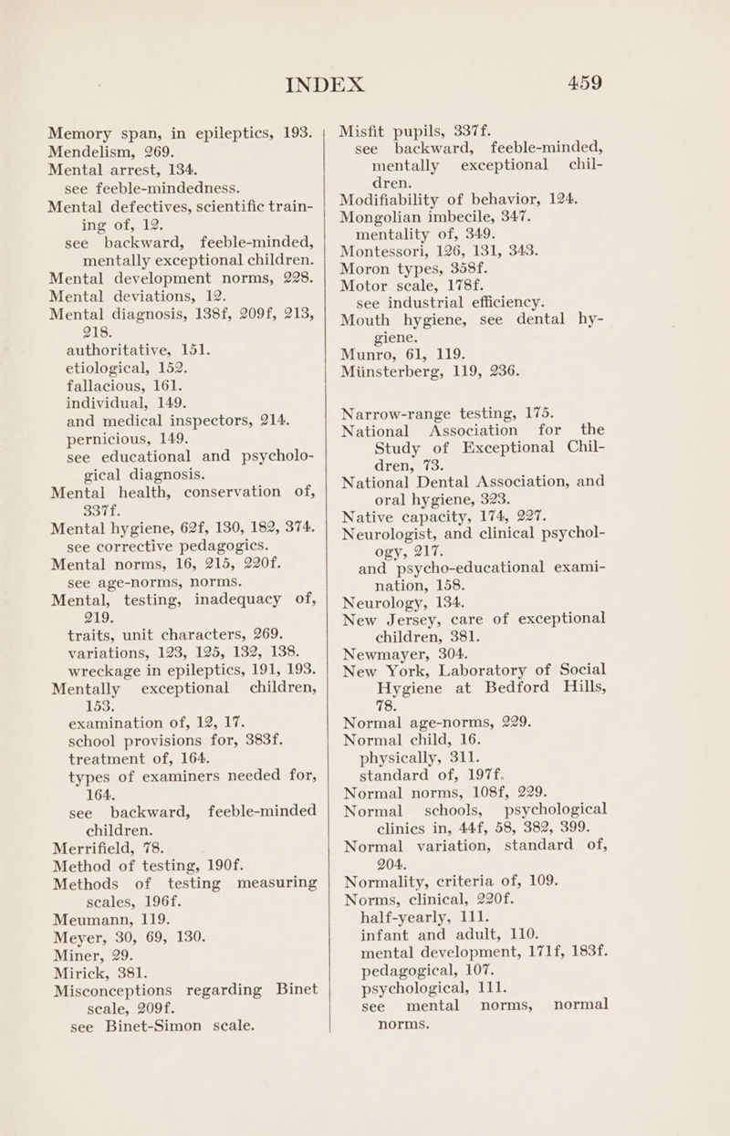 Memory span, in epileptics, 193. Mendelism, 269. Mental arrest, 134. see feeble-mindedness. Mental defectives, scientific train- ing of, 12. see backward, feeble-minded, mentally exceptional children. Mental development norms, 228. Mental deviations, 12. Mental diagnosis, 138f, 209f, 213, 218. authoritative, 151. etiological, 152. fallacious, 161. individual, 149. and medical inspectors, 214. pernicious, 149. see educational and psycholo- gical diagnosis. Mental health, conservation of, Soll. Mental hygiene, 62f, 130, 182, 374. see corrective pedagogics. Mental norms, 16, 215, 220f. see age-norms, norms. Mental, testing, inadequacy of, 219. traits, unit characters, 269. variations, 123, 125, 132, 138. wreckage in epileptics, 191, 193. Mentally exceptional children, 153. examination of, 12, 17. school provisions for, 383f. treatment of, 164. types of examiners needed for, 164. see backward, children. Merrifield, 78. Method of testing, 190f. Methods of testing measuring seales, 196f. Meumann, 119. Meyer, 30, 69, 130. Miner, 29. Mirick, 381. Misconceptions regarding Binet seale, 209f. see Binet-Simon scale. feeble-minded 459 Misfit pupils, 337f. see backward, mentally exceptional dren. Modifiability of behavior, 124. Mongolian imbecile, 347. mentality of, 349. Montessori, 126, 131, 343. Moron types, 358f. Motor scale, 178f. see industrial efficiency. Mouth hygiene, see dental hy- giene. Munro, 61, 119. Miinsterberg, 119, 236. feeble-minded, chil- Narrow-range testing, 175. National Association for the Study of Exceptional Chil- dren, 73. National Dental Association, and oral hygiene, 323. Native capacity, 174, 227. Neurologist, and clinical psychol- ogy, 217. and psycho-educational exami- nation, 158. Neurology, 134. New Jersey, care of exceptional children, 381. Newmayer, 304. New York, Laboratory of Social Hygiene at Bedford Hills, 78. Normal age-norms, 229. Normal child, 16. physically, 311. standard of, 197f. Normal norms, 108f, 229. Normal schools, psychological clinics in, 44f, 58, 382, 399. Normal variation, standard of, 204. Normality, criteria of, 109. Norms, clinical, 220f. half-yearly, 111. infant and adult, 110. mental development, 171f, 183f. pedagogical, 107. psychological, 111. see mental norms, norms. normal