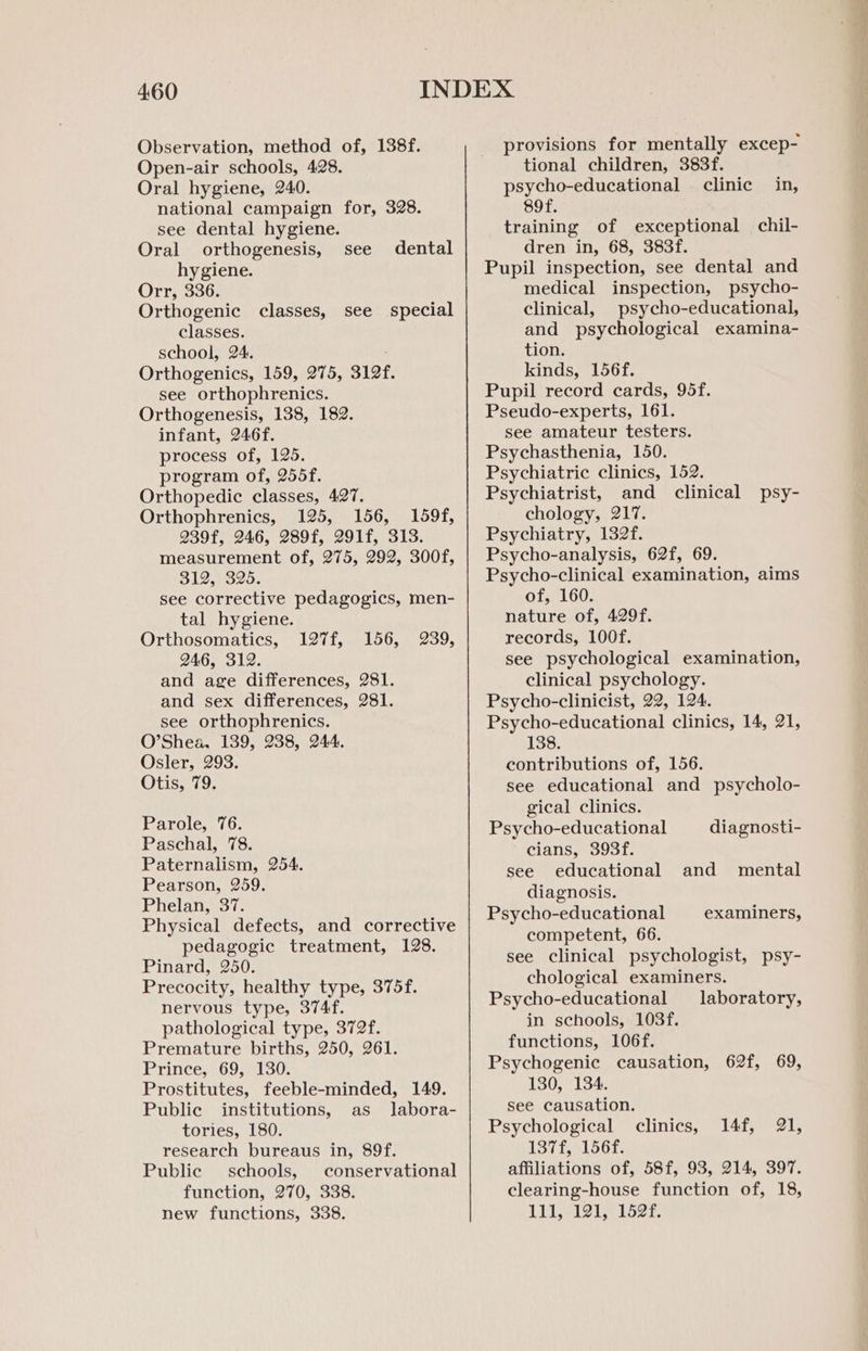 Observation, method of, 138f. Open-air schools, 428. Oral hygiene, 240. national campaign for, 328. see dental hygiene. Oral orthogenesis, see hygiene. Orr, 336. Orthogenic classes, classes. school, 24. Orthogenics, 159, 275, 312f. see orthophrenics. Orthogenesis, 138, 182. infant, 246f. process of, 125. program of, 255f. Orthopedic classes, 427. Orthophrenics, 125, 156, 159f, 239f, 246, 289f, 291f, 313. measurement of, 275, 292, 300f, 312, 325. see corrective pedagogics, men- tal hygiene. Orthosomatics, 246, 312. and age differences, 281. and sex differences, 281. see orthophrenics. O’Shea, 139, 238, 244. Osler, 293. Otis, 79. dental see special 127f, 156, 239, Parole, 76. Paschal, 78. Paternalism, 254. Pearson, 259. Phelan, 37. Physical defects, and corrective pedagogic treatment, 128. Pinard, 250. Precocity, healthy type, 375f. nervous type, 374f. pathological type, 372f. Premature births, 250, 261. Prince, 69, 130. Prostitutes, feeble-minded, 149. Public institutions, as labora- tories, 180. research bureaus in, 89f. Public schools, conservational function, 270, 338. new functions, 338. provisions for mentally excep- tional children, 383f. psycho-educational clinic in, sof. training of exceptional chil- dren in, 68, 383f. Pupil inspection, see dental and medical inspection, psycho- clinical, psycho-educational, and psychological examina- tion. kinds, 156f. Pupil record cards, 95f. Pseudo-experts, 161. see amateur testers. Psychasthenia, 150. Psychiatric clinics, 152. Psychiatrist, and clinical psy- chology, 217. Psychiatry, 132f. Psycho-analysis, 62f, 69. Psycho-clinical examination, aims of, 160. nature of, 429f. records, 100f. see psychological examination, clinical psychology. Psycho-clinicist, 22, 124. Psycho-educational clinics, 14, 21, 138. contributions of, 156. see educational and psycholo- gical clinics. Psycho-educational cians, 393f. see educational and mental diagnosis. Psycho-educational competent, 66. see clinical psychologist, psy- chological examiners. Psycho-educational laboratory, in schools, 103f. functions, 106f. Psychogenic causation, 62f, 69, 130, 134. see causation. Psychological 137f, 156f. affiliations of, 58f, 93, 214, 397. clearing-house function of, 18, 111, 121, 152f. diagnosti- examiners, clinics, 14f, 21,