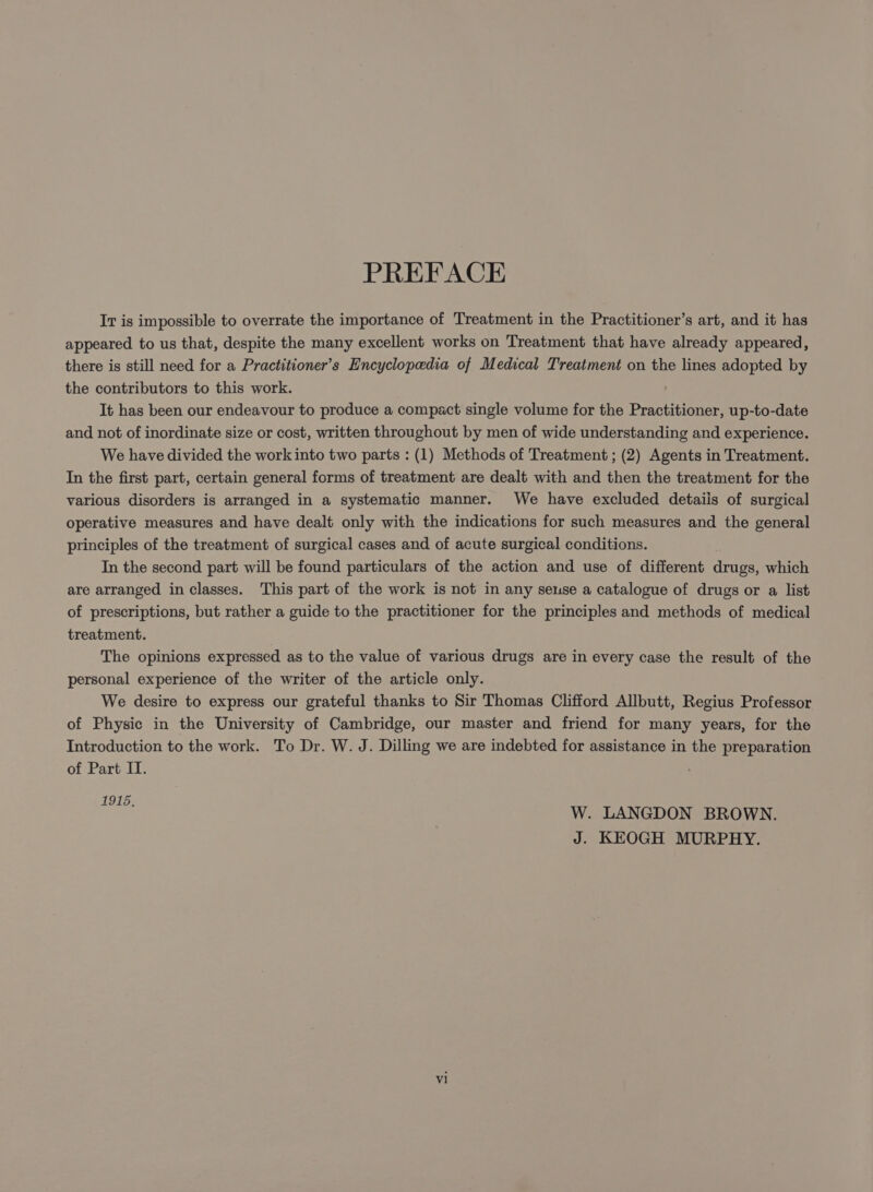 Ir is impossible to overrate the importance of Treatment in the Practitioner’s art, and it has appeared to us that, despite the many excellent works on Treatment that have already appeared, there is still need for a Practitioner’s Encyclopedia of Medical Treatment on the lines adopted by the contributors to this work. It has been our endeavour to produce a compact single volume for the Practitioner, up-to-date and not of inordinate size or cost, written throughout by men of wide understanding and experience. We have divided the work into two parts : (1) Methods of Treatment ; (2) Agents in Treatment. In the first part, certain general forms of treatment are dealt with and then the treatment for the various disorders is arranged in a systematic manner. We have excluded details of surgical operative measures and have dealt only with the indications for such measures and the general principles of the treatment of surgical cases and of acute surgical conditions. In the second part will be found particulars of the action and use of different drugs, which are arranged in classes. This part of the work is not in any seuse a catalogue of drugs or a list of prescriptions, but rather a guide to the practitioner for the principles and methods of medical treatment. The opinions expressed as to the value of various drugs are in every case the result of the personal experience of the writer of the article only. We desire to express our grateful thanks to Sir Thomas Clifford Allbutt, Regius Professor of Physic in the University of Cambridge, our master and friend for many years, for the Introduction to the work. To Dr. W. J. Dilling we are indebted for assistance in the preparation of Part IT. 1915. W. LANGDON BROWN. J. KEOGH MURPHY.