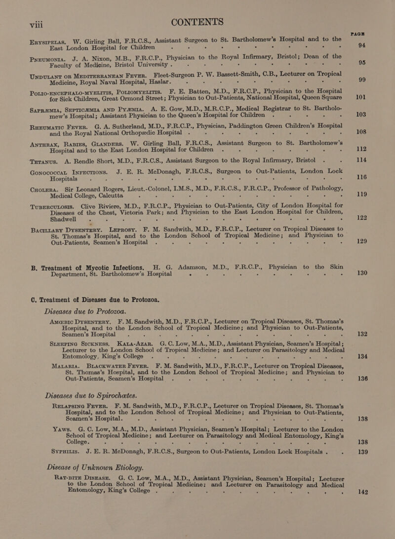 Erysrretas, W. Girling Ball, F.R.C.S., Assistant sph ste to St. Bartholomew’s eat and to the East London Hospital for Children 5 . ° . A Pyeumonta. J. A. Nixon, M.B., F.R.C.P., bite ee to the Royal aaa Bristol; Dean of the Faculty of Medicine, Bristol University . A UNDULANT OR MEDITERRANEAN Fever. Fleet-Surgeon P. W. hie ee C.B., Lecturer on ccc! Medicine, Royal Naval Hospital, Haslar. Poi10-ENCEPHALO-MYELITIS, Porromyeuitis. F. E. Batten, M.D., F.R.C.P., Physician to the Hospital for Sick Children, Great Ormond Street; Physician to Out- Patients, National Hospital, Queen Square SAPR=MIA, SEPTICEMIA AND Pyamia. A. E. Gow, M.D., M.R.C.P., Medical Eee to St. Bartholo- mew’s Hospital; Assistant Physician to the Queen’s ’ Hospital for Children . - : Ruevumatic Fever. G. A. Sutherland, M.D., F.R.C.P., pees cee Green Children’s ee and the Royal National Orthopzdic Hospital ANTHRAX, RABIES, GLANDERS. W. Girling Ball, F.R.C.S., Assistant park ate to St. Bartholomew’s Hospital and to the East London Hospital for Children . Trranus. A. Rendle Short, M.D., F.R.C.S., Assistant Surgeon to the Royal Infirmary, Bristol Gonococceat Inrectrions. J. E. R. rere F.R.C.S., Surgeon to Out-Patients, London Lock Hospitals : : : . . . : 5 : : 5 5 CHotera. Sir Leonard Rogers, Lieut. ieee he I.M.S., M.D., F.R.C.S., F.R.C.P., Professor of eae Medical College, Calcutta TuBERcULOSIS. Clive Riviere, M.D., F.R.C.P., Physician to Out-Patients, City of London Hospital for Diseases of the Chest, Victoria Park ; and os ieier to the East London oeinerah for aan Shadwell . . ° ° : BacittaRyY DYSENTERY. Leprosy. F. M. Sandwith, M.D., F.R.C.P., Lecturer on Tropical Diseases to St. Thomas’s Hospital, and to the London School. of ‘Tropical ene and or to Out-Patients, Seamen’s Hospital A B. Treatment of Mycotic Infections. H. G. measese M.D., FE.R.C-P., tas to the Skin Department, St. Bartholomew’s Hospital ° . C. Treatment of Diseases due to Protozoa. Diseases due to Protozoa. Amasic DysENTERY. F. M.Sandwith, M.D., F.R.C.P., Lecturer on Tropical Diseases, St. Thomas’s Hospital, and to the London School of Tropical renee and le to Out- tem eae Seamen’s Hospital SLEEPING SICKNESS. ee G.C. oe M.A., M.D., Assistant Physician, Seamen’s Hospital ; Lecturer to the London School of drypicel Medicine ; and Lecturer on pikes) and Medical Entomology, King’s College : MALARIA. BLACKWATER FEVER. F. M. Sandwith, M.D., F.R.C.P., Lecturer on Tropical Diese, St. Thomas’s Hospital, and to the London School of Tropical priya, and ea to Out-Patients, Seamen’s Hospital Diseases due to Spirochetes. RELAPSING Fever. F. M. Sandwith, M.D., F.R.C.P., Lecturer on Tropical Diseases, St. Thomas’s Hospital, and to the London School of Tropical aie and eae to Out-Patients, Seamen’s Hospital. : Yaws. G. C. Low, M.A., M.D., Assistant Physician, Seamen’s Hospital; Lecturer to the London ae of ee Medicine ; ; and Lecturer on bse satan! and Seon se eee ae 8 ollege. m Sypuitis. J. E.R. MaDoueeh! FRCS. tea to Out-Patients, London Lock Hospitals . Disease of Unknown Etiology. Rat-BitE Disease. G. C. Low, M.A., M.D., Assistant Physician, Seamen’s Hospital; Lecturer to the London School of Tropical Medicine: and Lecturer on P itol dM Entomology, King’s College if ; arasitology an edical e . PAGE 94 95 99 101 103 108 112 114 116 119 122 129 130 132 134 136 138 138 139 142