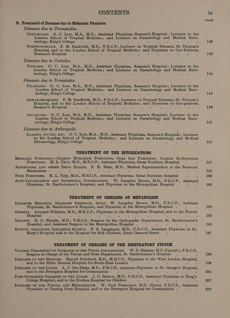 D. Treatment of Diseases due to Metazoan Parasites. Diseases due to Trematodes. Distomtasis. G. C. Low, M.A., M.D., Assistant Physician, Seamen’s Hospital; Lecturer to the London School of Tropical aaa and Lecturer on Tissot and Medical Ento- mology, King’s College ; Scuisrosomiasis. F, M. Sandwith, M.D., F. R. €.P., Sree eee on Tropical Tyseesea: St. Tee 3 Hospital, and to the London School of Tropical Medicine; and Eby to Out- aia Seamen’s Hospital . : Diseases due to Cestodes. Tzniasis. G. C. Low, M.A., M.D., Assistant Physician, Seamen’s Hospital; Lecturer to the London School of Tropical Medicine and Lecturer on achpenstim a and Medical Ento- mology, King’s College ; : : Diseases due to Nematodes. Finartasis. G. C. Low, M.A., M.D., Assistant Physician, Seamen’s Hospital; Lecturer to the London School of Tropical Medicine; and Lecturer on Parasitology and Medical Ento- mology, King’s College - ~ c : - : - - : Ankytostomiasis. F.M. Sandwith, M.D., F.R.C.P., Lecturer on Tropical Diseases, St. Thomas’s Hospital, and to the London School of Tropical Medicine; and oe to eee Seamen’s Hospital Ascartasis. G. C. Low, M.A., M.D., Assistant Physician, Seamen’s Hospital; Lecturer to the London School of Tropical Medicine; and Lecturer on Parasitology and Medical Ento- mology, King’s College . - 5 - : : : : : “ + : Diseases due to Arthropods. AcARINA (TICKS), ETC. G. C. Low, M.A., M.D., Assistant Physician, Seamen’s Hospital ; Lecturer to the London School of Tropical Medicine and Lecturer on Parasitology and Medical Entomology, King’s College : : - : : F : ; : TREATMENT OF THE INTOXICATIONS MeEtTattic Porsontnc—CarBon MonoxipE Porsontne, Coan Gas Porsonrne, CARBON B1-SULPHIDE Porsoninc. H. L. Tipy, M.D., M.R.C.P., Assistant Physician, Great Northern Hospital ‘ ALCOHOLISM AND OTHER DruG Hasrrs. F. E. oe M.D., Medical a ora to the Norwood Sanatorium . : ‘ Foop Potsonine. H. L. Tidy, M. D., M. R. OH ee extetatant Physician, Great Netto Hospital AutTo-INTOXICATION AND INTESTINAL InTOxICATION. W. Langdon Brown, M.D., F.R.C.P., Assistant Physician, St. Bartholomew’s Hospital; and Physician to the Metropolitan Hospital TREATMENT OF DISEASES OF METABOLISM DiaseTEs Meturrus, Diaseres Insipipus, Gout. W. Langdon Brown, M.D., F.R.C.P., Assistant Physician, St. Bartholomew’s Hospital ; and Physician to the Metropolitan Hospital : Osesity. Leonard Ratio M.D., M.R.C.P., arenes to the Sj eek lei and to the ae Hospital : ° Ricxets. R. C. Elmslie, M. D., F. R. C.8., kee a the Oreinpedic Department, St. Be tenes 8 Hospital; and Assistant Surgeon to the Metropolitan Hospital : Scurvy, INCLUDING INFANTILE Scurvy. F. 8. Langmead, M.D., F.R.C.P., Rent Physician to St. Mary’s Hospital and to the Hospital for Sick Children, Great Ormond Street ° 4 TREATMENT OF DISEASES OF THE RESPIRATORY SYSTEM VACCINE TREATMENT OF DISEASES OF THE UPPER ArrR-pASSAGES. W.D. Harmer, M.C. (Cantab.), F.R.C.S., Surgeon in Charge of the Throat and Nose Department, St. Bartholomew’s Hospital _ DIsEASES OF THE Broncut. Harold Pritchard, M.D., M.R.C.P., Physician to the West London Hospital, and to the Miller General Hospital for South- East London DiIsEASES OF THE Luncs. A. J. Jex-Blake, M.D., F.R.C.P., Assistant Physician to , St. George 8 Hospital, and to the Brompton Hospital for Consumption Post-OPERATIVE COLLAPSE OF THE Lunas. J. C. Briscoe, M.D., F. R. C. Kes hiasianh Physician to King’ 8 College Hospital; and to the Evelina Hospital for Children DISEASES OF THE PLEURA AND MEprAstTINUM. W. Cecil Bosanquet, MD. foscat F. R.C. P,, weet Physician to Charing Cross Hospital, and to the Brompton Hospital for Consumption . “ PAGE 142 143 144 145 146 147 147 147 153 162 165 169 182 185 187 190 196 201 207 209