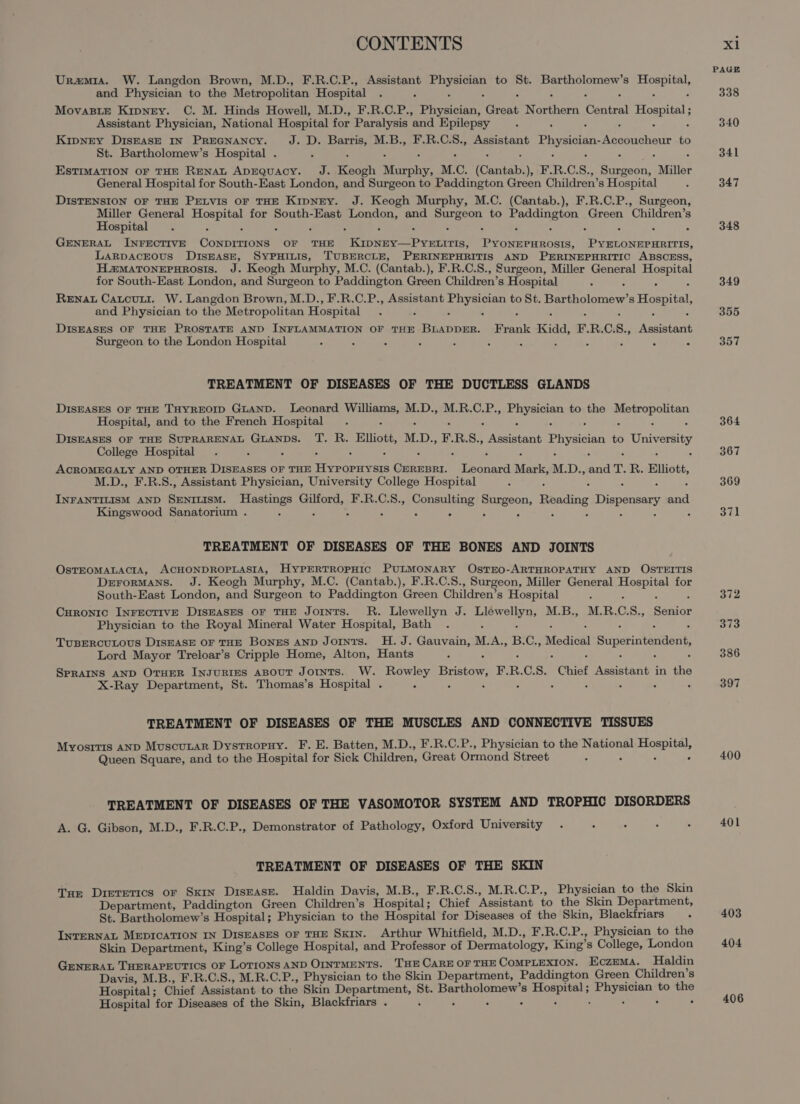 Uramia. W. Langdon Brown, M.D., F.R.C.P., Assistant Wipers to St. Bartholomew’s ei and Phovcioinn to the Metropolitan Hospital MovasitE Kipney. C. M. Hinds Howell, M.D., F.R.C.P., Phiybiia, roe eaters Central Hospital; Assistant Physician, National Hospital for Paralysis ‘and Epilepsy Kipnry DIsEASE IN PREGNANCY. Jeud. a M.B., F.R.C.S., Assistant Physician yeaa to St. Bartholomew’s Hospital . EstIMATION OF THE RENAL ADEQUACY. J. Keogh anu, M.C. (Cantab.), ine R. C. s., ee Miller General Hospital for South-East London, and Surgeon to Paddington Green Children’s Hospital DISTENSION OF THE PELVIS OF THE Kipney. J. Keogh Murphy, M.C. (Cantab.), F.R.C.P., Surgeon, Miller General aa: for South-East ea and iat to Paddington Green Children’s Hospital : ° GENERAL INFECTIVE Cokheoees OF THE ROSE ee tls, earn sons. oe A ar LaRpAcEOUsS DISEASE, SYPHILIS, TUBERCLE, PERINEPHRITIS AND PERINEPHRITIC ABSCESS, H.maTonepurosis. J. Keogh Murphy, M.C. (Cantab. ), F.R.C.S., Surgeon, Miller General ree for South-East London, and Surgeon to Paddington Green Children’s Hospital Rena Catcuni. W. Langdon Brown, M.D., F.R.C.P., Assistant yg ee to St. Peenclonser 8 Hospital, and Physician to the Metropolitan Hospital DISEASES OF THE PROSTATE AND INFLAMMATION OF THE oa Ae Frank Kidd, ER. C; S., Aeseraae Surgeon to the London Hospital : TREATMENT OF DISEASES OF THE DUCTLESS GLANDS DISEASES OF THE THYREOID GLAND. Leonard Mia ge M.D., M.R.C.P., eee to the it eae Hospital, and to the French Hospital DISEASES OF THE SUPRARENAL GLANDS. T. R. Elliott, MD., F. R.S., Banas Physician to University College Hospital : ACROMEGALY AND OTHER DISEASES OF THE fatal ee Ga Tan Ny M. Dy, od Tr. 1 Elliott, M.D., F.R.S., Assistant Physician, University College Hospital eae AND Baer so Hastings Gilford, F.R.C.S., Pruaae cate Reading Dispensary and Kingswood Sanatorium . : 2 &gt; : TREATMENT OF DISEASES OF THE BONES AND JOINTS OsTEOMALACIA, ACHONDROPLASIA, HYPERTROPHIC PULMONARY OsTEO-ARTHROPATHY AND OSTEITIS DeErorMANS. J. Keogh Murphy, M.C. (Cantab.), F.R.C.S., Surgeon, Miller General se diet for South-East London, and Surgeon to Paddington Green Children’s Hospital Curonio INFECTIVE DISEASES OF THE Joints. R. Llewellyn J. eel: M.B., MRB.GS., Senior Physician to the Royal Mineral Water Hospital, Bath TUBERCULOUS DISEASE OF THE BonzES AND Joints. H. J. Gauvain, M. A., B. Cy Medical Superintendent, Lord Mayor Treloar’s Cripple Home, Alton, Hants SPRAINS AND OTHER INJURIES ABOUT JOINTS. W. Rowley Bristow, Bi R. C.S. Chief Tere in aoe X-Ray Department, St. Thomas’s Hospital . TREATMENT OF DISEASES OF THE MUSCLES AND CONNECTIVE TISSUES Myositis AND Muscunar Dystropuy. F. E. Batten, M.D., F.R.C.P., Physician to the National ia Queen Square, and to the Hospital for Sick Children, Great Ormond Street : “ TREATMENT OF DISEASES OF THE VASOMOTOR SYSTEM AND TROPHIC DISORDERS A. G. Gibson, M.D., F.R.C.P., Demonstrator of Pathology, Oxford University TREATMENT OF DISEASES OF THE SKIN Tue Dietetics or Skin Disease. Haldin Davis, M.B., F.R.C.S., M.R.C.P., Physician to the Skin Department, Paddington Green Children’s Hospital ; Chief Assistant to the Skin Department, St. Bartholomew’s Hospital; Physician to the Hospital for Diseases of the Skin, Blackfriars INTERNAL MEDICATION IN DisEASES OF THE SKIN. Arthur Whitfield, M.D., F.R.C.P., Physician to the Skin Department, King’s College Hospital, and Professor of Dermatology, King’ s College, London GENERAL THERAPEUTICS OF LOTIONS AND OINTMENTS. THE CARE OFTHE COMPLEXION. Eczema. Haldin Davis, M.B., F.R.C.S., M.R.C.P., Physician to the Skin Department, Paddington Green Children’s Hospital ; Chief Assistant to the Skin catchers St. Poca eaagia 3 8 sige ere to the Hospital for Diseases of the Skin, Blackfriars . PAGE 338 340 341 347 348 349 355 357 364 367 369 371 372 373 386 397 400 401 403 404 406