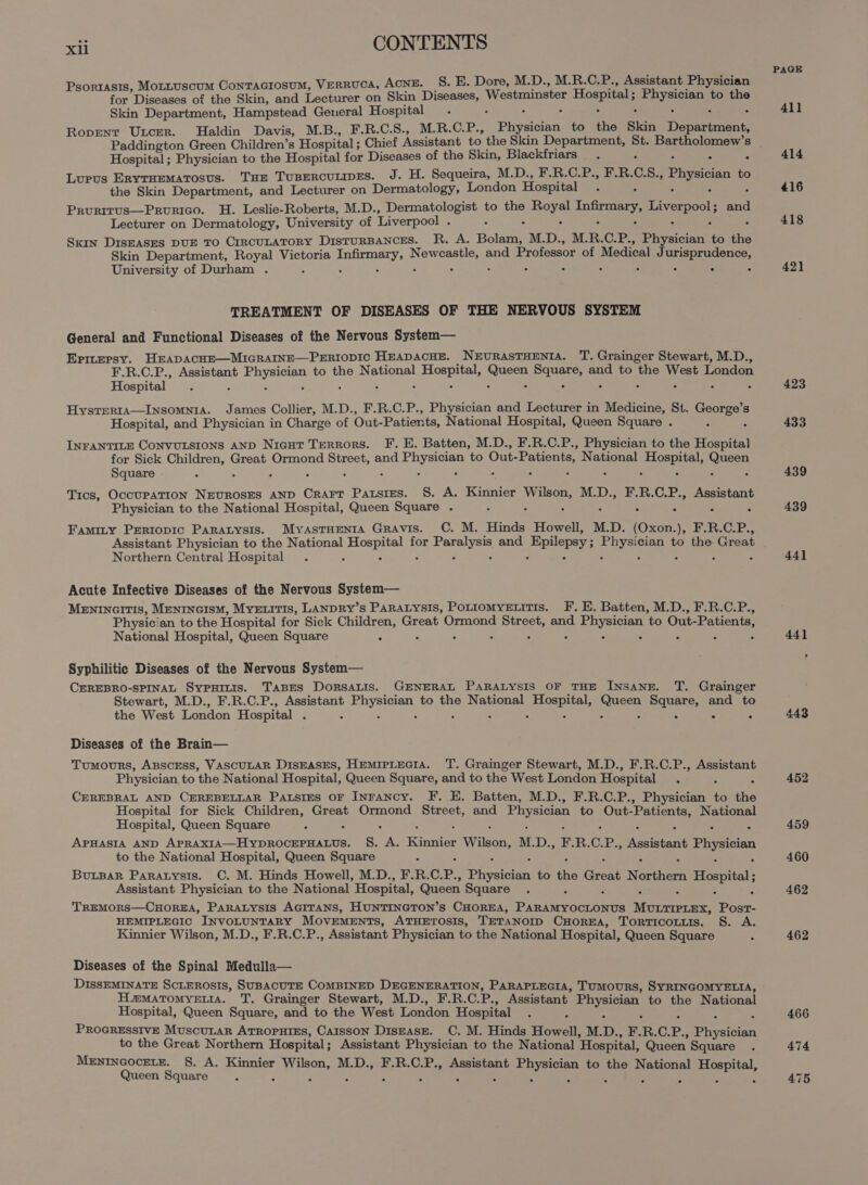 Psorrasis, Mottuscum ConTaciosuM, VERRUCA, ACNE. S. E. Dore, M.D., M.R.C.P., Assistant Physician for Diseases of the Skin, and Lecturer on Skin De Westminster Hospital ; nis to be Skin Department, Hampstead General Hospital Roprent Utcer. Haldin Davis, M.B., F.R.C.S., M.R.C.P., Payee to the Skin Donareeeee. Hospital ; Physician to the Hospital for Diseases of the Skin, Blackfriars Lupus Erytuematosus. Tse Tusercutmes. J. H. Sequeira, M.D., F.R.C.P., F.R. 0. 8., Physician to the Skin Department, and Lecturer on Dermatology, London Hospital Prurirus—Prourico. H. Leslie-Roberts, M.D., Dermatologist to the Sk: Infirmary, Liverpool; sae Lecturer on Dermatology, University of Liverpool . &lt; Sxin DISEASES DUE TO CIRCULATORY DisTURBANCES. R. A. Bala M.D., M. R. CPs Physician to thé Skin Department, Royal Victoria eget Daerda and Professor of Medical As BEPERasence, University of Durham . 2 - TREATMENT OF DISEASES OF THE NERVOUS SYSTEM General and Functional Diseases of the Nervous System— Eprtersy. HEADACHE—MIGRAINE—PERIODIC HEADACHE. NEURASTHENIA. T. Grainger Stewart, M.D., F.R.C.P., Assistant eres to the National ee Sarin ah and to the West London Hospital HystERIA—INSOMNIA. James Collier, M.D., F.R.C.P., Physician and Lecturer in Medicine, St. ee s Hospital, and Physician in Charge of Out- Patients, National Hospital, Queen Square . INFANTILE ConvuLsions AND Nicut Terrors. F. E. Batten, M.D., F.R.C.P., Physician to the Hospital for Sick Seite Great Ormond Street, and ee to Out- Patients, National certs pias Square ; Tics, OccuPpATION NEvROSES AND Crart Patsies. §. A. Kinnier Af M.D., F.R.C.P., Assistant Physician to the National Hospital, Queen Square . Famity Pertopic Paratysis. MyasTHENtA GRAvis. C. M. Hinds Howell, M.D. fone Ny Lied Bel Od oe Assistant Physician to the National pues for ea and Epilepsy; eye to the Great Northern Central Hospital = Acute Infective Diseases of the Nervous System— MENINGITIS, MENINGISM, MyELitTIs, LANDRY’s PARALYSIS, POLIOMYELITIS. F. E. Batten, M.D., F.R.C.P., Physician to the Hospital for Sick Children, Great Ormond Street, and mere elees to Out- Patients, National Hospital, Queen Square : Syphilitic Diseases of the Nervous System— CEREBRO-SPINAL SypHinis. TABES DoRSALIS. GENERAL PARALYSIS OF THE INSANE. T. Grainger Stewart, M.D., F.R.C.P., Assistant yee to the National petals one paar and to the West London Hospital 5 Diseases of the Brain— Tumours, ABSCESS, VASCULAR DisEASES, HemrpLteciA. T. Grainger Stewart, M.D., F.R.C.P., Assistant Physician to the National Hospital, Queen Square, and to the West London Hospital CEREBRAL AND CEREBELLAR Patsres OF Inrancy. F. E. Batten, M.D., F.R.C.P., Phvsiiett to the Hospital for Sick Children, Great Ormond Street, and Physician to Out- Patients, National Hospital, Queen Square APHASIA AND Abalsic ha oetoape ieee s. Rea: Rinne Wilkos! M. Dy F. R. C. oe Pease aht Physician to the National Hospital, Queen Square ButBar Paratysis. C. M. Hinds Howell, M.D., F.R.C. P. ofpratelan to the Great Northern Hospital; Assistant Physician to the National Hospital, Queen Square TrREMORS—CHOREHA, PARALYSIS AGITANS, HUNTINGTON’s CHOREA, Pasievoortate ite Saeed ye HEMIPLEGIC INVOLUNTARY MOVEMENTS, ATHETOSIS, TETANOID CHOREA, TorTicotuis. S. A. Kinnier Wilson, M.D., F.R.C.P., Assistant Physician to the National Hospital, Queen Square Diseases of the Spinal Medulla— DISSEMINATE ScLEROSIS, SUBACUTE COMBINED DEGENERATION, PARAPLEGIA, TUMOURS, SYRINGOMYELIA, Hamatomyeris. TT. Grainger Stewart, M.D., F.R.C. ce Assistant. Physician to the National Hospital, Queen Square, and to the West London Hospital PROGRESSIVE MuscuLar ATROPHIES, CaIssON DisEAsE. C. M. Hinds Haat M. Dp. F. R. C. P., Physician to the Great Northern Hospital; Assistant Physician to the National ‘Hospital, Queen. Square MENINGOcELE. §. A. Kinnier Wilson, M.D., F.R.C.P., Assistant rere to the National ES dene Queen Square PAGE 411 414 416 418 421 423 433 439 439 44] 443