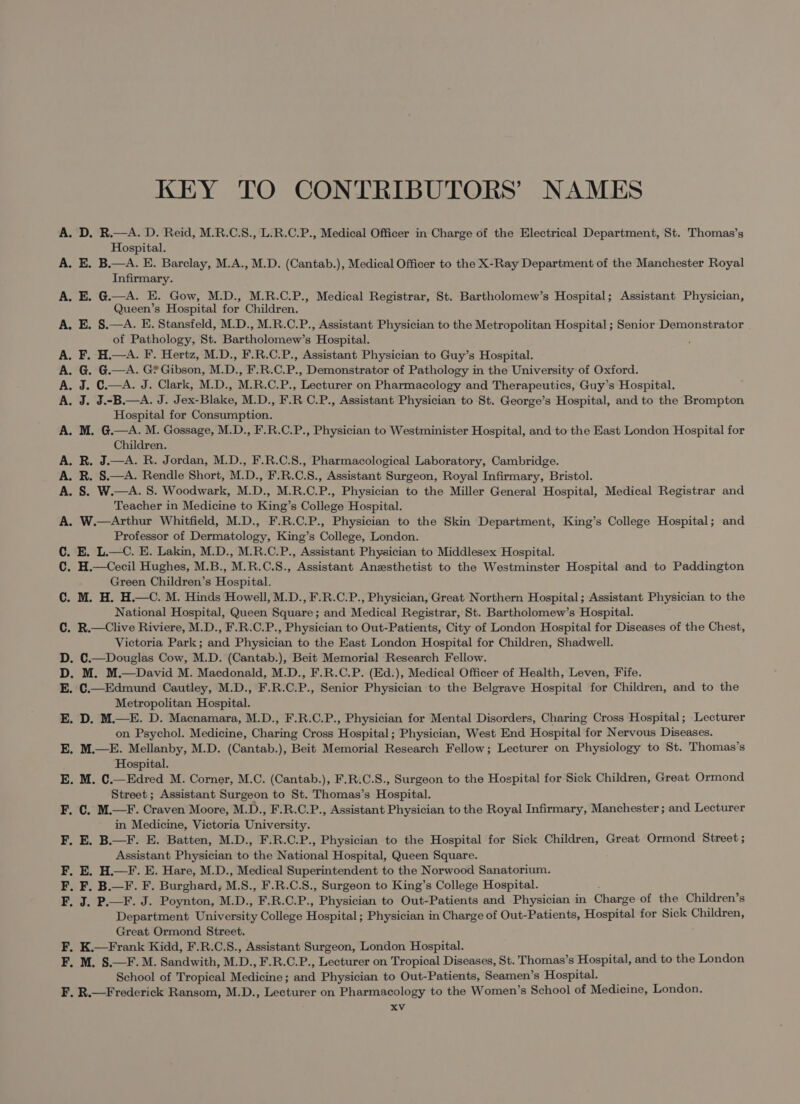 KEY TO CONTRIBUTORS’ NAMES A. D. R.—A. D. Reid, M.R.C.S., L.R.C.P., Medical Officer in Charge of the Electrical Department, St. Thomas’s Hospital. E. B.—A. E. Barclay, M.A., M.D. (Cantab.), Medical Officer to the X-Ray Department of the Manchester Royal Infirmary. E. G.—A. E. Gow, M.D., M.R.C.P., Medical Registrar, St. Bartholomew’s Hospital; Assistant Physician, Queen’s Hospital for Children, E. §.—A. E. Stansfeld, M.D., M.R.C.P., Assistant Physician to the Metropolitan Hospital ; Senior Demonstrator of Pathology, St. Bartholomew’s Hospital. F. H.—A. F. Hertz, M.D., F.R.C.P., Assistant Physician to Guy’s Hospital. G. G.—A. G? Gibson, M.D., F.R.C.P., Demonstrator of Pathology in the University of Oxford. J. C.—A. J. Clark, M.D., M.R.C.P., Lecturer on Pharmacology and Therapeutics, Guy’s Hospital. J. J.-B.—A. J. Jex-Blake, M.D., F.R C.P., Assistant Physician to St. George’s Hospital, and to the Brompton Hospital for Consumption. M. G.—A. M. Gossage, M.D., F.R.C.P., Physician to Westminister Hospital, and to the East London Hospital for Children. R. J.—A. R. Jordan, M.D., F.R.C.8., Pharmacological Laboratory, Cambridge. R. §.—A. Rendle Short, M.D., F.R.C.S., Assistant Surgeon, Royal Infirmary, Bristol. A. 8. W.—A. S. Woodwark, M.D., M.R.C.P., Physician to the Miller General Hospital, Medical Registrar and Teacher in Medicine to King’s College Hospital. A. W.—Arthur Whitfield, M.D., F.R.C.P., Physician to the Skin Department, King’s College Hospital; and Professor of Dermatology, King’s College, London. C. E. L.—C. E. Lakin, M.D., M.R.C.P., Assistant Physician to Middlesex Hospital. C. H.—Cecil Hughes, M.B., M.R.C.S., Assistant Anesthetist to the Westminster Hospital and to Paddington Green Children’s Hospital. C. M. H. H.—C. M. Hinds Howell, M.D., F.R.C.P., Physician, Great Northern Hospital; Assistant Physician to the National Hospital, Queen Square; and Medical Registrar, St. Bartholomew’s Hospital. C. R.—Clive Riviere, M.D., F.R.C.P., Physician to Out-Patients, City of London Hospital for Diseases of the Chest, Victoria Park; and Physician to the East London Hospital for Children, Shadwell. D. C.—Douglas Cow, M.D. (Cantab.), Beit Memorial Research Fellow. D. M. M.—David M. Macdonald, M.D., F.R.C.P. (Ed.), Medical Officer of Health, Leven, Fife. E. C.—Edmund Cautley, M.D., F.R.C.P., Senior Physician to the Belgrave Hospital for Children, and to the Metropolitan Hospital. E. D. M.—E. D. Macnamara, M.D., F.R.C.P., Physician for Mental Disorders, Charing Cross Hospital; Lecturer on Psychol. Medicine, Charing Cross Hospital; Physician, West End Hospital for Nervous Diseases. E. M.—E. Mellanby, M.D. (Cantab.), Beit Memorial Research Fellow; Lecturer on Physiology to St. Thomas’s Hospital. E. M. C.—Edred M. Corner, M.C. (Cantab.), F.R.C.S., Surgeon to the Hospital for Sick Children, Great Ormond Street; Assistant Surgeon to St. Thomas’s Hospital. F. C. M.—F. Craven Moore, M.D., F.R.C.P., Assistant Physician to the Royal Infirmary, Manchester ; and Lecturer F. F. F. F &gt; PP p&gt; &gt; PPp&gt; in Medicine, Victoria University. E. B.—F. E. Batten, M.D., F.R.C.P., Physician to the Hospital for Sick Children, Great Ormond Street ; Assistant Physician to the National Hospital, Queen Square. E. H.—F. E. Hare, M.D., Medical Superintendent to the Norwood Sanatorium. F. B.—F. F. Burghard, M.S., F.R.C.S., Surgeon to King’s College Hospital. . J. P.—F. J. Poynton, M.D., F.R.C.P., Physician to Out-Patients and Physician in Charge of the Children’s Department University College Hospital ; Physician in Charge of Out-Patients, Hospital for Sick Children, Great Ormond Street. F. K.—Frank Kidd, F.R.C.S., Assistant Surgeon, London Hospital. F. M. S.—F. M. Sandwith, M.D., F.R.C.P., Lecturer on Tropical Diseases, St. Thomas’s Hospital, and to the London School of Tropical Medicine; and Physician to Out-Patients, Seamen’s Hospital. F. R.—Frederick Ransom, M.D., Lecturer on Pharmacology to the Women’s School of Medicine, London.