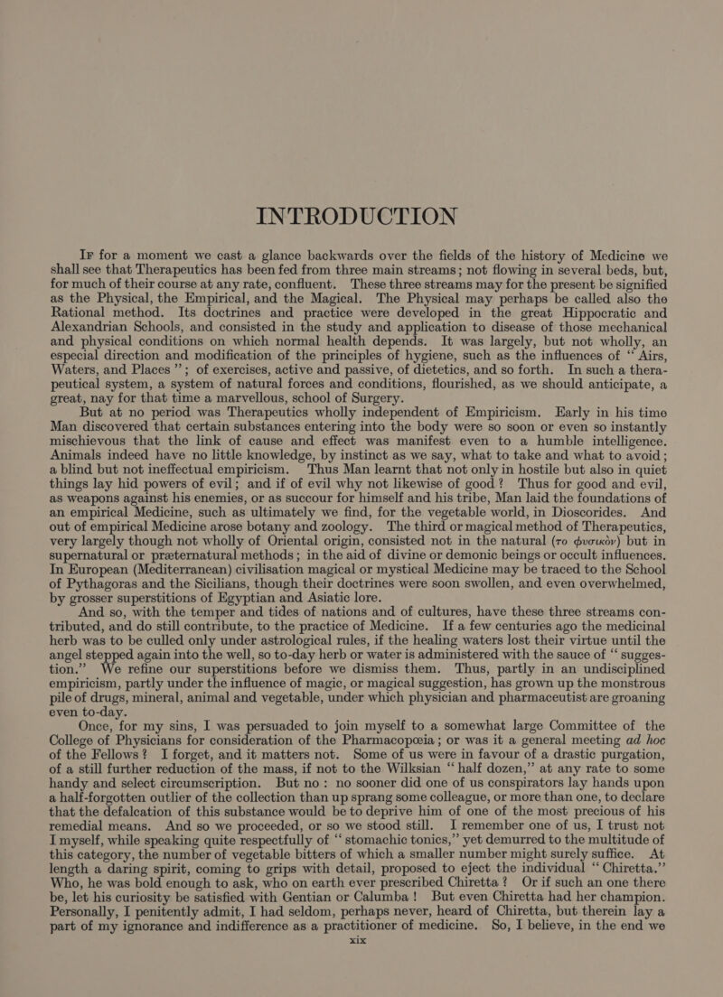 INTRODUCTION Ir for a moment we cast a glance backwards over the fields of the history of Medicine we shall see that Therapeutics has been fed from three main streams; not flowing in several beds, but, for much of their course at any rate, confluent. These three streams may for the present be signified as the Physical, the Empirical, and the Magical. The Physical may perhaps be called also the Rational method. Its doctrines and practice were developed in the great Hippocratic and Alexandrian Schools, and consisted in the study and application to disease of those mechanical and. physical conditions on which normal health depends. It was largely, but not wholly, an especial direction and modification of the principles of hygiene, such as the influences of ‘ Airs, Waters, and Places’; of exercises, active and passive, of dietetics, and so forth. In such a thera- peutical system, a system of natural forces and conditions, flourished, as we should anticipate, a great, nay for that time a marvellous, school of Surgery. But at no period was Therapeutics wholly independent of Empiricism. Early in his time Man discovered that certain substances entering into the body were so soon or even so instantly mischievous that the link of cause and effect was manifest even to a humble intelligence. Animals indeed have no little knowledge, by instinct as we say, what to take and what to avoid; a blind but not ineffectual empiricism. Thus Man learnt that not only in hostile but also in quiet things lay hid powers of evil; and if of evil why not likewise of good? Thus for good and evil, as weapons against his enemies, or as succour for himself and his tribe, Man laid the foundations of an empirical Medicine, such as ultimately we find, for the vegetable world, in Dioscorides. And out of empirical Medicine arose botany and zoology. The third or magical method of Therapeutics, very largely though not wholly of Oriental origin, consisted not in the natural (ro ¢voixdy) but in supernatural or preternatural methods; in the aid of divine or demonic beings or occult influences. In European (Mediterranean) civilisation magical or mystical Medicine may be traced to the School of Pythagoras and the Sicilians, though their doctrines were soon swollen, and even overwhelmed, by grosser superstitions of Egyptian and Asiatic lore. And so, with the temper and tides of nations and of cultures, have these three streams con- tributed, and do still contribute, to the practice of Medicine. If a few centuries ago the medicinal herb was to be culled only under astrological rules, if the healing waters lost their virtue until the angel stepped again into the well, so to-day herb or water is administered with the sauce of “ sugges- tion.” We refine our superstitions before we dismiss them. Thus, partly in an undisciplined empiricism, partly under the influence of magic, or magical suggestion, has grown up the monstrous pile of drugs, mineral, animal and vegetable, under which physician and pharmaceutist are groaning even to-day. Gneeates my sins, I was persuaded to join myself to a somewhat large Committee of the College of Physicians for consideration of the Pharmacopeceia ; or was it a general meeting ad hoc of the Fellows? I forget, and it matters not. Some of us were in favour of a drastic purgation, of a still further reduction of the mass, if not to the Wilksian “half dozen,” at any rate to some handy and select circumscription. But no: no sooner did one of us conspirators lay hands upon a half-forgotten outlier of the collection than up sprang some colleague, or more than one, to declare that the defalcation of this substance would be to deprive him of one of the most precious of his remedial means. And so we proceeded, or so we stood still. I remember one of us, I trust not I myself, while speaking quite respectfully of “‘ stomachic tonics,” yet demurred to the multitude of this category, the number of vegetable bitters of which a smaller number might surely suffice. At length a daring spirit, coming to grips with detail, proposed to eject the individual ‘ Chiretta.”’ Who, he was bold enough to ask, who on earth ever prescribed Chiretta ? Or if such an one there be, let his curiosity be satisfied with Gentian or Calumba! But even Chiretta had her champion. Personally, I penitently admit, I had seldom, perhaps never, heard of Chiretta, but therein lay a part of my ignorance and indifference as a practitioner of medicine. So, I believe, in the end we x1x