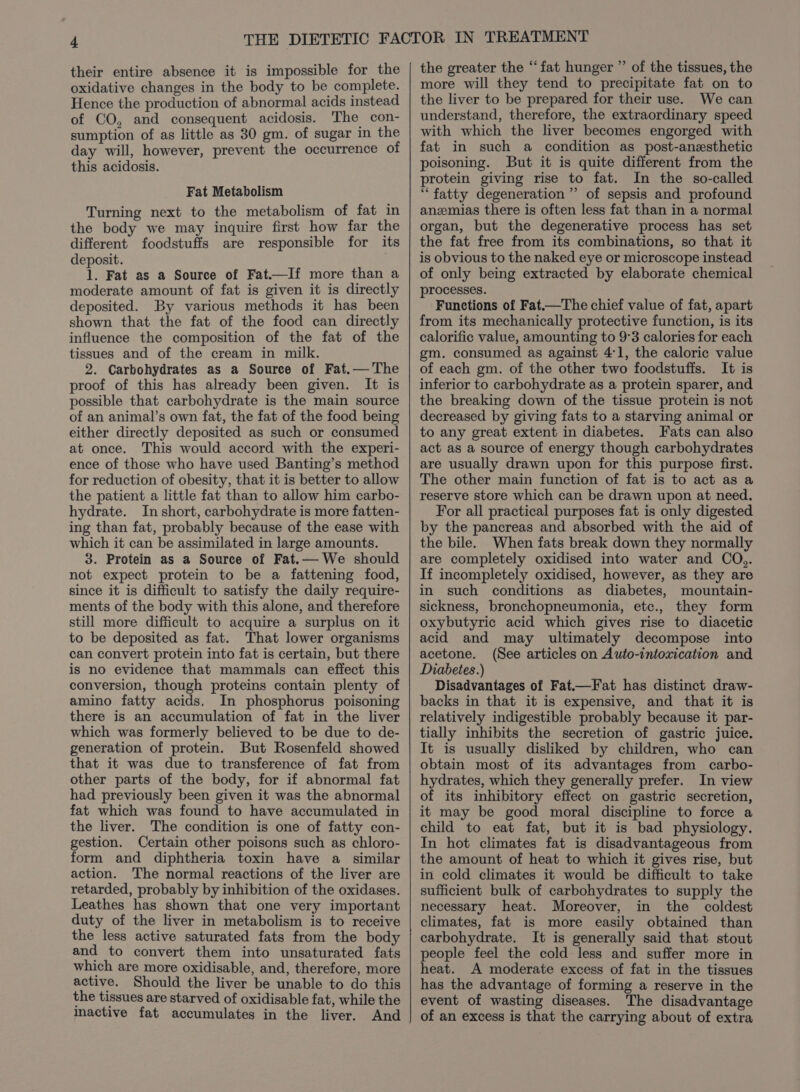 their entire absence it is impossible for the oxidative changes in the body to be complete. Hence the production of abnormal acids instead of CO, and consequent acidosis. The con- sumption of as little as 30 gm. of sugar in the day will, however, prevent the occurrence of this acidosis. Fat Metabolism Turning next to the metabolism of fat in the body we may inquire first how far the different foodstuffs are responsible for its deposit. 1. Fat as a Source of Fat.—If more than a moderate amount of fat is given it is directly deposited. By various methods it has been shown that the fat of the food can directly influence the composition of the fat of the tissues and of the cream in milk. 2. Carbohydrates as a Source of Fat.— The proof of this has already been given. It is possible that carbohydrate is the main source of an animal’s own fat, the fat of the food being either directly deposited as such or consumed at once. This would accord with the experi- ence of those who have used Banting’s method for reduction of obesity, that it is better to allow the patient a little fat than to allow him carbo- hydrate. Inshort, carbohydrate is more fatten- ing than fat, probably because of the ease with which it can be assimilated in large amounts. 3. Protein as a Source of Fat.— We should not expect protein to be a fattening food, since it is difficult to satisfy the daily require- ments of the body with this alone, and therefore still more difficult to acquire a surplus on it to be deposited as fat. That lower organisms can convert protein into fat is certain, but there is no evidence that mammals can effect this conversion, though proteins contain plenty of amino fatty acids. In phosphorus poisoning there is an accumulation of fat in the liver which was formerly believed to be due to de- generation of protein. But Rosenfeld showed that it was due to transference of fat from other parts of the body, for if abnormal fat had previously been given it was the abnormal fat which was found to have accumulated in the liver. The condition is one of fatty con- gestion. Certain other poisons such as chloro- form and diphtheria toxin have a similar action. The normal reactions of the liver are retarded, probably by inhibition of the oxidases. Leathes has shown that one very important duty of the liver in metabolism is to receive the less active saturated fats from the body and to convert them into unsaturated fats which are more oxidisable, and, therefore, more active. Should the liver be unable to do this the tissues are starved of oxidisable fat, while the inactive fat accumulates in the liver. And the greater the ‘“‘fat hunger ” of the tissues, the more will they tend to precipitate fat on to the liver to be prepared for their use. We can understand, therefore, the extraordinary speed with which the liver becomes engorged with fat in such a condition as post-anesthetic poisoning. But it is quite different from the protein giving rise to fat. In the so-called ‘fatty degeneration’ of sepsis and profound anzmias there is often less fat than in a normal organ, but the degenerative process has set the fat free from its combinations, so that it is obvious to the naked eye or microscope instead of only being extracted by elaborate chemical processes. Functions of Fat—The chief value of fat, apart from its mechanically protective function, is its calorific value, amounting to 9°3 calories for each gm. consumed as against 41, the caloric value of each gm. of the other two foodstuffs. It is inferior to carbohydrate as a protein sparer, and the breaking down of the tissue protein is not decreased by giving fats to a starving animal or to any great extent in diabetes. Fats can also act as a source of energy though carbohydrates are usually drawn upon for this purpose first. The other main function of fat is to act as a reserve store which can be drawn upon at need. For all practical purposes fat is only digested by the pancreas and absorbed with the aid of the bile. When fats break down they normally are completely oxidised into water and CO,. If incompletely oxidised, however, as they are in such conditions as diabetes, mountain- sickness, bronchopneumonia, etc., they form oxybutyric acid which gives rise to diacetic acid and may ultimately decompose into acetone. (See articles on Auto-intoxication and Diabetes.) Disadvantages of Fat.—Fat has distinct draw- backs in that it is expensive, and that it is relatively indigestible probably because it par- tially inhibits the secretion of gastric juice. It is usually disliked by children, who can obtain most of its advantages from carbo- hydrates, which they generally prefer. In view of its inhibitory effect on gastric secretion, it may be good moral discipline to force a child to eat fat, but it is bad physiology. In hot climates fat is disadvantageous from the amount of heat to which it gives rise, but in cold climates it would be difficult to take sufficient bulk of carbohydrates to supply the necessary heat. Moreover, in the coldest climates, fat is more easily obtained than carbohydrate. It is generally said that stout people feel the cold less and suffer more in heat. A moderate excess of fat in the tissues has the advantage of forming a reserve in the event of wasting diseases. The disadvantage of an excess is that the carrying about of extra
