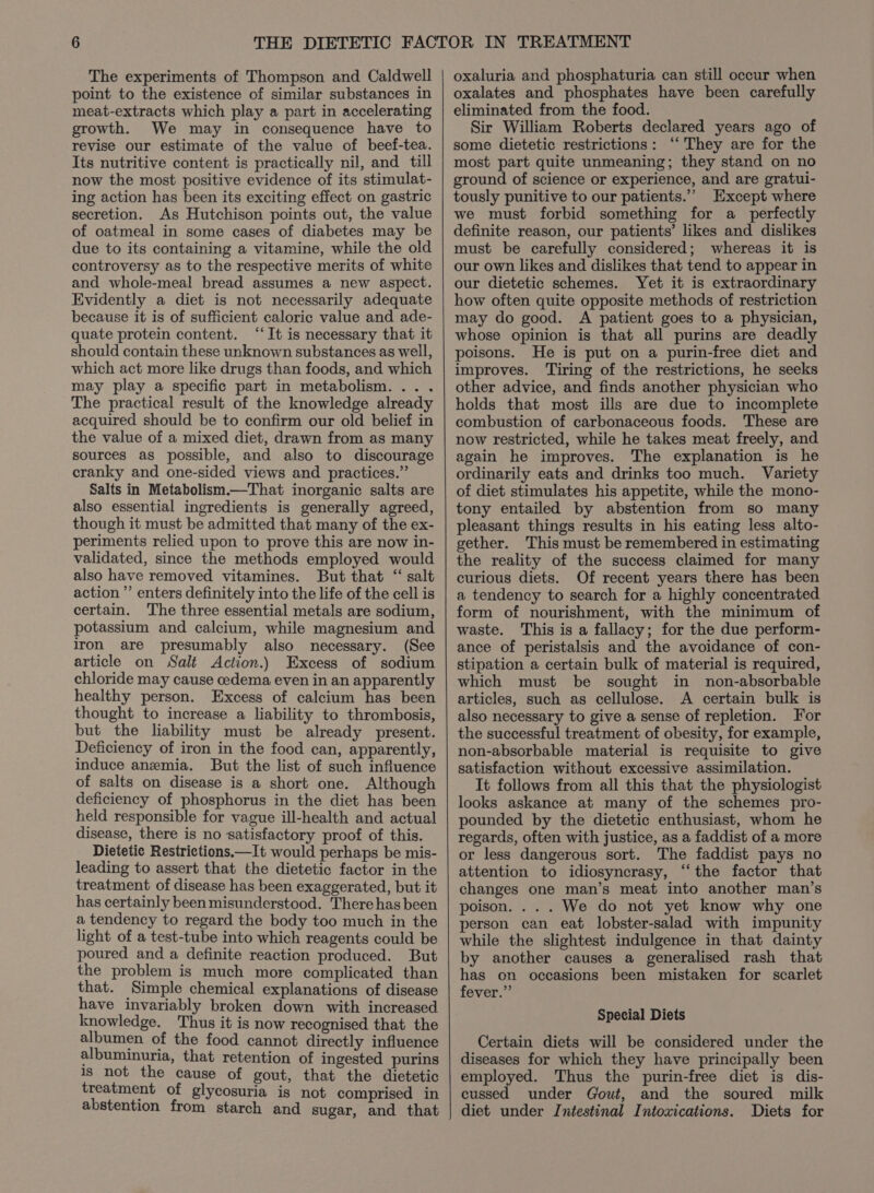 The experiments of Thompson and Caldwell point to the existence of similar substances in meat-extracts which play a part in accelerating growth. We may in consequence have to revise our estimate of the value of beef-tea. Its nutritive content is practically nil, and till now the most positive evidence of its stimulat- ing action has been its exciting effect on gastric secretion. As Hutchison points out, the value of oatmeal in some cases of diabetes may be due to its containing a vitamine, while the old controversy as to the respective merits of white and whole-meal bread assumes a new aspect. Evidently a diet is not necessarily adequate because it is of sufficient caloric value and ade- quate protein content. “It is necessary that it should contain these unknown substances as well, which act more like drugs than foods, and which may play a specific part in metabolism. .. . The practical result of the knowledge already acquired should be to confirm our old belief in the value of a mixed diet, drawn from as many sources as possible, and also to discourage cranky and one-sided views and practices.” Salts in Metabolism.—That inorganic salts are also essential ingredients is generally agreed, though it must be admitted that many of the ex- periments relied upon to prove this are now in- validated, since the methods employed would also have removed vitamines. But that “ salt action ’’ enters definitely into the life of the cell is certain. The three essential metals are sodium, potassium and calcium, while magnesium and Iron are presumably also necessary. (See article on Salt Action.) Excess of sodium chloride may cause cedema even in an apparently healthy person. Excess of calcium has been thought to increase a liability to thrombosis, but the liability must be already present. Deficiency of iron in the food can, apparently, induce anemia. But the list of such influence of salts on disease is a short one. Although deficiency of phosphorus in the diet has been held responsible for vague ill-health and actual disease, there is no satisfactory proof of this. Dietetic Restrictions.—It would perhaps be mis- leading to assert that the dietetic factor in the treatment of disease has been exaggerated, but it has certainly been misunderstood. There hasbeen a tendency to regard the body too much in the light of a test-tube into which reagents could be poured and a definite reaction produced. But the problem is much more complicated than that. Simple chemical explanations of disease have invariably broken down with increased knowledge. Thus it is now recognised that the albumen of the food cannot directly influence albuminuria, that retention of ingested purins is not the cause of gout, that the dietetic treatment of glycosuria is not comprised in abstention from starch and sugar, and that oxaluria and phosphaturia can still occur when oxalates and phosphates have been carefully eliminated from the food. Sir William Roberts declared years ago of some dietetic restrictions: ‘“‘ They are for the most part quite unmeaning; they stand on no ground of science or experience, and are gratui- tously punitive to our patients.’ Except where we must forbid something for a_ perfectly definite reason, our patients’ likes and dislikes must be carefully considered; whereas it is our own likes and dislikes that tend to appear in our dietetic schemes. Yet it is extraordinary how often quite opposite methods of restriction may do good. A patient goes to a physician, whose opinion is that all purins are deadly poisons. He is put on a purin-free diet and improves. Tiring of the restrictions, he seeks other advice, and finds another physician who holds that most ills are due to incomplete combustion of carbonaceous foods. These are now restricted, while he takes meat freely, and again he improves. The explanation is he ordinarily eats and drinks too much. Variety of diet stimulates his appetite, while the mono- tony entailed by abstention from so many pleasant things results in his eating less alto- gether. This must be remembered in estimating the reality of the success claimed for many curious diets. Of recent years there has been a tendency to search for a highly concentrated form of nourishment, with the minimum of waste. This is a fallacy; for the due perform- ance of peristalsis and the avoidance of con- stipation a certain bulk of material is required, which must be sought in non-absorbable articles, such as cellulose. A certain bulk is also necessary to give a sense of repletion. For the successful treatment of obesity, for example, non-absorbable material is requisite to give satisfaction without excessive assimilation. It follows from all this that the physiologist looks askance at many of the schemes pro- pounded by the dietetic enthusiast, whom he regards, often with justice, as a faddist of a more or less dangerous sort. The faddist pays no attention to idiosyncrasy, “‘the factor that changes one man’s meat into another man’s poison. ... We do not yet know why one person can eat lobster-salad with impunity while the slightest indulgence in that dainty by another causes a generalised rash that has on occasions been mistaken for scarlet fever.” Special Diets Certain diets will be considered under the diseases for which they have principally been employed. Thus the purin-free diet is dis- cussed under Gout, and the soured milk diet under Intestinal Intoxications. Diets for
