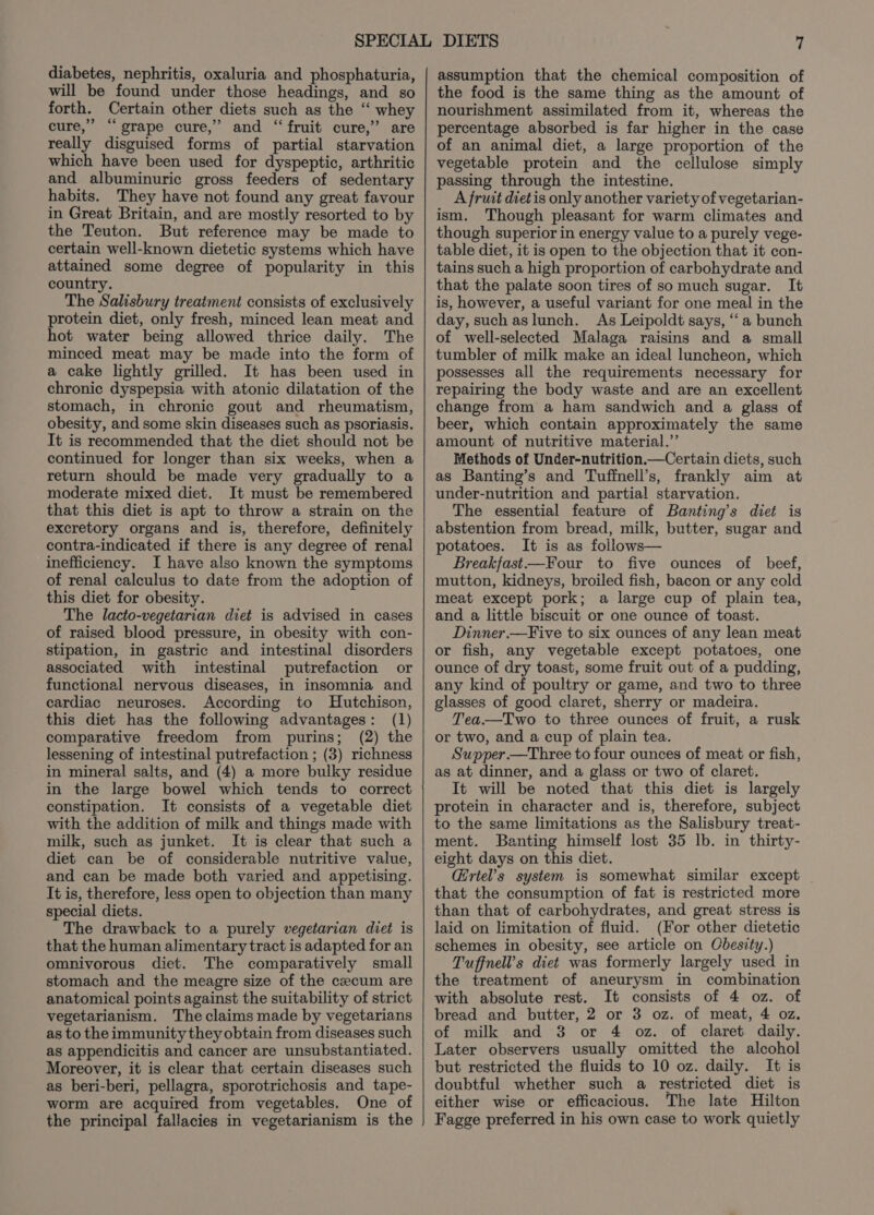 diabetes, nephritis, oxaluria and phosphaturia, will be found under those headings, and so forth. Certain other diets such as the ‘‘ whey cure,” “grape cure,” and “fruit cure,” are really disguised forms of partial starvation which have been used for dyspeptic, arthritic and albuminuric gross feeders of sedentary habits. They have not found any great favour in Great Britain, and are mostly resorted to by the Teuton. But reference may be made to certain well-known dietetic systems which have attained some degree of popularity in this country. The Salisbury treatment consists of exclusively protein diet, only fresh, minced lean meat and hot water being allowed thrice daily. The minced meat may be made into the form of a cake lightly grilled. It has been used in chronic dyspepsia with atonic dilatation of the stomach, in chronic gout and rheumatism, obesity, and some skin diseases such as psoriasis. It is recommended that the diet should not be continued for longer than six weeks, when a return should be made very gradually to a moderate mixed diet. It must be remembered that this diet is apt to throw a strain on the excretory organs and is, therefore, definitely contra-indicated if there is any degree of renal inefficiency. I have also known the symptoms of renal calculus to date from the adoption of this diet for obesity. The lacto-vegetarian diet is advised in cases of raised blood pressure, in obesity with con- stipation, in gastric and intestinal disorders associated with intestinal putrefaction or functional nervous diseases, in insomnia and cardiac neuroses. According to Hutchison, this diet has the following advantages: (1) comparative freedom from purins; (2) the lessening of intestinal putrefaction ; (3) richness in mineral salts, and (4) a more bulky residue in the large bowel which tends to correct constipation. It consists of a vegetable diet with the addition of milk and things made with milk, such as junket. It is clear that such a diet can be of considerable nutritive value, and can be made both varied and appetising. It is, therefore, less open to objection than many special diets. The drawback to a purely vegetarian diet is that the human alimentary tract is adapted for an omnivorous diet. The comparatively small stomach and the meagre size of the cecum are anatomical points against the suitability of strict vegetarianism. The claims made by vegetarians as to the immunity they obtain from diseases such as appendicitis and cancer are unsubstantiated. Moreover, it is clear that certain diseases such as beri-beri, pellagra, sporotrichosis and tape- worm are acquired from vegetables. One of the principal fallacies in vegetarianism is the assumption that the chemical composition of the food is the same thing as the amount of nourishment assimilated from it, whereas the percentage absorbed is far higher in the case of an animal diet, a large proportion of the vegetable protein and the cellulose simply passing through the intestine. A fruit dietis only another variety of vegetarian- ism. Though pleasant for warm climates and though superior in energy value to a purely vege- table diet, it is open to the objection that it con- tains such a high proportion of carbohydrate and that the palate soon tires of so much sugar. It is, however, a useful variant for one meal in the day, such aslunch. As Leipoldt says, ‘‘ a bunch of well-selected Malaga raisins and a small tumbler of milk make an ideal luncheon, which possesses all the requirements necessary for repairing the body waste and are an excellent change from a ham sandwich and a glass of beer, which contain approximately the same amount of nutritive material.” Methods of Under-nutrition Certain diets, such as Banting’s and Tuffnell’s, frankly aim at under-nutrition and partial starvation. The essential feature of Banting’s diet is abstention from bread, milk, butter, sugar and potatoes. It is as follows— Breakfast—Four to five ounces of beef, mutton, kidneys, broiled fish, bacon or any cold meat except pork; a large cup of plain tea, and a little biscuit or one ounce of toast. Dinner.—Five to six ounces of any lean meat or fish, any vegetable except potatoes, one ounce of dry toast, some fruit out of a pudding, any kind of poultry or game, and two to three glasses of good claret, sherry or madeira. Tea—TIwo to three ounces of fruit, a rusk or two, and a cup of plain tea. Supper —Three to four ounces of meat or fish, as at dinner, and a glass or two of claret. It will be noted that this diet is largely protein in character and is, therefore, subject to the same limitations as the Salisbury treat- ment. Banting himself lost 35 lb. in thirty- eight days on this diet. Grtel’s system is somewhat similar except _ that the consumption of fat is restricted more than that of carbohydrates, and great stress is laid on limitation of fluid. (For other dietetic schemes in obesity, see article on Obesity.) Tuffnell’s diet was formerly largely used in the treatment of aneurysm in combination with absolute rest. It consists of 4 oz. of bread and butter, 2 or 3 oz. of meat, 4 oz. of milk and 3 or 4 oz. of claret daily. Later observers usually omitted the alcohol but restricted the fluids to 10 oz. daily. It is doubtful whether such a restricted diet is either wise or efficacious. The late Hilton Fagge preferred in his own case to work quietly