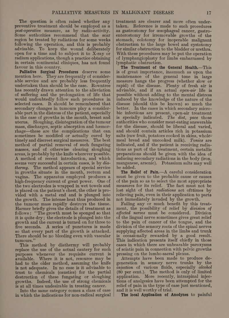 The question is often raised whether any preventive treatment should be employed as a post-operative measure, as by radio-activity. Some authorities recommend that the scar region be treated by radiations for some weeks following the operation, and this is probably advisable. To keep the wound deliberately open for a time and to subject it to X-ray or radium applications, though a practice obtaining in certain continental cliniques, has not found favour in this country. Palliative Surgical Procedures deserve some mention here. They are frequently of consider- able service and are probably less frequently undertaken than should be the case. Rowntree has recently drawn attention to the alleviation of suffering and the prolongation of life that would undoubtedly follow such procedures in selected cases. It should be remembered that secondary changes in tumours play a consider- able part in the distress of the patient, especially in the case of growths in the mouth, breast and uterus. Sloughing, disintegration of the tumour mass, discharges, septic absorption and hzmor- rhage—these are the complications that can sometimes be modified or actually cured by timely and discreet surgical measures. The best method of partial removal of such fungating masses, and of otherwise clearing sloughing areas, is probably by the knife wherever possible. A method of recent introduction, and which seems very successful in certain cases, is by dia- thermy. 'The method appears of special service in growths situate in the mouth, rectum and vagina. The apparatus employed produces a high-frequency current of great power. One cf the two electrodes is wrapped in wet towels and is placed on the patient’s chest, the other is pro- vided with a metal end and is plunged into the growth. The intense heat thus produced in the tumour mass rapidly destroys the tissue. Harmer briefly gives the details of treatment as follows: ‘The growth must be sponged so that it is quite dry; the electrode is plunged into the growth and the current is turned on for three to five seconds. A series of punctures is made so that every part of the growth is attacked. There should be no bleeding even with vascular tumours.” This method by diathermy will probably replace the use of the actual cautery for such purposes whenever the requisite current is available. Where it is not, resource may be had to the older method, assuming the knife is not adequate. In no case is it advisable to trust to chemicals (caustics) for the partial destruction of these fungating or sloughing growths. Indeed, the use of strong chemicals is at all times undesirable in treating cancer. Into the same category comes a class of case in which the indications for non-radical surgical treatment are clearer and more often under- taken. Reference is made to such procedures as gastrostomy for cesophageal cancer, gastro- enterostomy for irremovable growths of the stomach, colotomy for inoperable malignant obstruction to the large bowel and cystotomy for similar obstruction to the bladder or urethra. With these procedures may be put the operation of lymphangioplasty for limbs embarrassed by lymphatic obstruction. The Treatment of the General Health.—This is of great importance, inasmuch as upon the maintenance of the general tone in large measure hangs the progress (whether slow or rapid) of the disease. Plenty of fresh air is advisable, and if an actual open-air life is possible without adding to the mental distress induced by the knowledge of the nature of the disease (should this be known) so much the better. In the cases in which secondary micro- bic infections are present, open-air treatment is specially indicated. The diet, pace those authorities who consider meat-eating answerable for the disease, should be liberal and varied, and should contain articles rich in potassium salts (raw fruit, potatoes cooked in skins, whole= meal bread and uncooked milk). Tonics are indicated, and if the patient is receiving radia- tions as part of the treatment, certain metallic preparations should be given with the idea of inducing secondary radiations in the body (iron, manganese, arsenic). Potassium salts may well be added. The Relief of Pain.—A careful consideration must be given to the probable cause or causes of the pain so as to select the most appropriate measures for its relief. The fact must not be lost sight of that radiations act ofttimes by relieving pain, even in their application to parts not immediately invaded by the growth. Failing any or much benefit by this treat- ment, the possibility of relief by division of affected nerves must be considered. Division of the lingual nerve sometimes gives great relief to the pain of cancer of the tongue, and the division of the sensory roots of the spinal nerves supplying affected areas in the limbs and trunk is occasionally rewarded by a good result. This indication presents itself chiefly in those cases in which there are unbearable paroxysms of sciatic pain in connection with pelvic growths pressing on the lumbo-sacral plexus. Attempts have been made to produce de- generation in sensory nerve trunks by the injection of various fluids, especially alcohol (80 per cent.). The method is only of limited application. More recently, intraspinal injec- tions of analgesics have been attempted for the relief of pain in the type of case just mentioned, and it is well worthy of trial. The local Application of Anodynes to painful