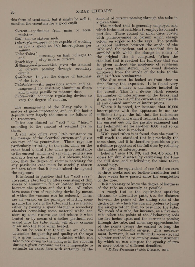 this form of treatment, but it might be well to mention the essentials for a good outfit. Current—continuous from main or accu- mulators. Coil—ten to sixteen inch. Interrupter—dipper or jet capable of working as low a speed as 180 interruptions per minute. Valve Tubes and Spark Gap Milliamperemeter—which gives the amount of current passing through secondary circuit. Qualimeter—to give the degree of hardness of the tube. Tubeholder—with impervious screen and ar- rangement for inserting aluminium filters and placing pastille to measure dose. Tubes—with adequate regulating devices to vary the degree of vacuum. | necessary on high voltages to | stop inverse current. The management of the X-ray tube is a matter of great importance, and on this factor depends very largely the success or failure of the treatment. Tubes are classed as “soft” or “hard” according to the amount of residual gas in them. A soft tube offers very little resistance to the passage of the electrical current and gives out rays of low penetration. These rays are particularly irritating to the skin, while on the other hand a hard tube offers great resistance to the current, which is of very high penetration and acts less on the skin. It is obvious, there- fore, that the degree of vacuum necessary for any particular case must be carefully chosen and care taken that it is maintained throughout the exposure. It is found in practice that the ‘“ soft rays ”’ are readily absorbed by filters consisting of thin sheets of aluminium felt or leather interposed between the patient and the tube. All tubes have some form of regulating device by means of which the vacuum can be reduced. These are all worked on the principle of letting some gas into the body of the tube, and this is effected either by passing a spark through a secondary chamber containing some material which can store up some reserve gas and release it when heated, or by means of a hollow platinum rod sealed into the tube which will allow osmosis of air into the tube when heated. It can be seen that though we are able to determine the quantity and quality of the rays at a given moment, the variation which can take place owing to the changes in the vacuum during a given exposure makes it impossible to estimate an exact dose with certainty by the ¢ amount of current passing through the tube in a given time. The method that is generally employed and which is the most reliable is to employ Saboraud’s pastilles. These consist of small discs coated with platinocyanide of barium which change colour on exposure to the rays. The pastille is placed halfway between the anode of the tube and the patient, and a standard tint is supplied with which the change in colour of the original disc is compared. When the standard tint is reached the full dose that can be given without the incidence of erythema has been administered. The usual distance employed from the anode of the tube to the skin is fifteen centimetres. The disc must be looked at from time to time during the exposure. It is found very convenient to have a tachimeter inserted in the circuit. This is a device which records the number of interruptions of the break, and it can be set to cut off the current automatically at any desired number of interruptions. Where it is noted, for instance, that 10,000 interruptions with the apparatus in use are sufficient to give the full tint, the tachimeter is set for 8000, and when it reaches that number the current cut off, the pastille examined and the tachimeter set for another 1000, and so on till the full dose is reached. With good tubes it is found that the pastille will reach the standard tint in practically the same time, and it is therefore possible to give a definite proportion of the full dose by reducing the number of interruptions. Schultz + uses 1/3, 2/3, and 3/4, 4/5 and 1/1 doses for skin diseases by estimating the time for full dose and subdividing the time taken accordingly. He gives the equivalent of one full dose once in three weeks and no further irradiation until three weeks have passed since the completion of the dose. It is necessary to know the degree of hardness of the tube as accurately as possible. A rough test is the equivalent sparking distance or alternative path, 7. e. the distance between the points of the sliding rods of the discharger at which the current prefers to jump the air-gap rather than to pass into the tube. We speak of a tube, for instance, as a five-inch tube when the points of the discharging rods are five inches apart and the current is passing through the tube, and when any approximation of the points causes the current to leap the alternative path—the air-gap. This measure- ment, however, is not sufficiently accurate, and a better method is to employ some instrument by which we can compare the opacity of two or more bodies of different densities. 1 X-Ray Treatment of Skin Diseases, 1912.