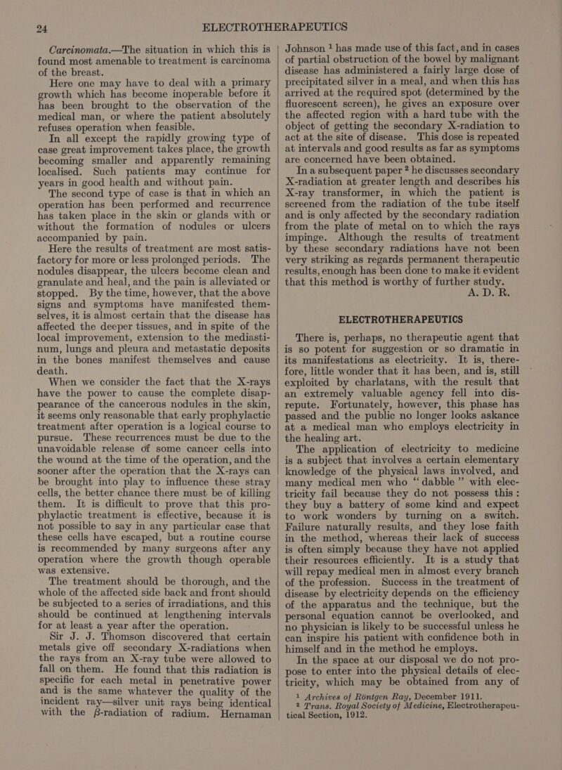 Carcinomata.—The situation in which this is found most amenable to treatment is carcinoma of the breast. Here one may have to deal with a primary growth which has become inoperable before it has been brought to the observation of the medical man, or where the patient absolutely refuses operation when feasible. In all except the rapidly growing type of case great improvement takes place, the growth becoming smaller and apparently remaining localised. Such patients may continue for years in good health and without pain. The second type of case is that in which an operation has been performed and recurrence has taken place in the skin or glands with or without the formation of nodules or ulcers accompanied by pain. Here the results of treatment are most satis- factory for more or less prolonged periods. The nodules disappear, the ulcers become clean and granulate and heal, and the pain is alleviated or stopped. By the time, however, that the above signs and symptoms have manifested them- selves, it is almost certain that the disease has affected the deeper tissues, and in spite of the local improvement, extension to the mediasti- num, lungs and pleura and metastatic deposits in the bones manifest themselves and cause death. When we consider the fact that the X-rays have the power to cause the complete disap- pearance of the cancerous nodules in the skin, it seems only reasonable that early prophylactic treatment after operation is a logical course to pursue. These recurrences must be due to the unavoidable release of some cancer cells into the wound at the time of the operation, and the sooner after the operation that the X-rays can be brought into play to influence these stray cells, the better chance there must be of killing them. It is difficult to prove that this pro- phylactic treatment is effective, because it is not possible to say in any particular case that these cells have escaped, but a routine course is recommended by many surgeons after any operation where the growth though operable was extensive. The treatment should be thorough, and the whole of the affected side back and front should be subjected to a series of irradiations, and this should be continued at lengthening intervals for at least a year after the operation. Sir J. J. Thomson discovered that certain metals give off secondary X-radiations when the rays from an X-ray tube were allowed to fall on them. He found that this radiation is specific for each metal in penetrative power and is the same whatever the quality of the incident ray—silver unit rays being identical with the -radiation of radium. Hernaman of partial obstruction of the bowel by malignant disease has administered a fairly large dose of precipitated silver in a meal, and when this has arrived at the required spot (determined by the fluorescent screen), he gives an exposure over the affected region with a hard tube with the object of getting the secondary X-radiation to act at the site of disease. This dose is repeated at intervals and good results as far as symptoms are concerned have been obtained. In a subsequent paper ? he discusses secondary X-radiation at greater length and describes his X-ray transformer, in which the patient is screened from the radiation of the tube itself and is only affected by the secondary radiation from the plate of metal on to which the rays impinge. Although the results of treatment by these secondary radiations have not been very striking as regards permanent therapeutic results, enough has been done to make it evident that this method is worthy of further study. A. D. R. ELECTROTHERAPEUTICS There is, perhaps, no therapeutic agent that is so potent for suggestion or so dramatic in its manifestations as electricity. It is, there- fore, little wonder that it has been, and is, still exploited by charlatans, with the result that an extremely valuable agency fell into dis- repute. Fortunately, however, this phase has passed and the public no longer looks askance at a medical man who employs electricity in the healing art. The application of electricity to medicine is a subject that involves a certain elementary knowledge of the physical laws involved, and many medical men who “dabble ” with elec- tricity fail because they do not possess this : they buy a battery of some kind and expect to work wonders by turning on a switch. Failure naturally results, and they lose faith in the method, whereas their lack of success is often simply because they have not applied their resources efficiently. It is a study that will repay medical men in almost every branch of the profession. Success in the treatment of disease by electricity depends on the efficiency of the apparatus and the technique, but the personal equation cannot be overlooked, and no physician is likely to be successful unless he can inspire his patient with confidence both in himself and in the method he employs. In the space at our disposal we do not pro- pose to enter into the physical details of elec- tricity, which may be obtained from any of 1 Archives of Rontgen Ray, December 1911. 2 Trans. Royal Society of Medicine, Electrotherapeu- tical Section, 1912.