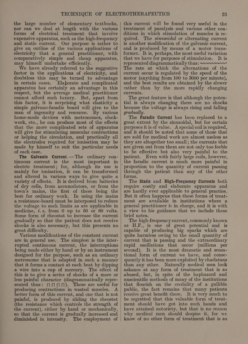 the large number of elementary textbooks, nor can we deal at length with the various forms of electrical treatment that involve “expensive apparatus, such as the high-frequency and static current. Our purpose is rather to give an outline of the various applications of electricity that a general practitioner, with comparatively simple and cheap apparatus, may himself undertake efficiently. We have already referred to the suggestive factor in the applications of electricity, and doubtless this may be turned to advantage in certain cases. Elaborate and complicated apparatus has certainly an advantage in this respect, but the average medical practitioner cannot afford such luxury. But, apart from this factor, it is surprising what elasticity a simple galvano-faradic board will give to the man of ingenuity and resource. By various home-made devices with metronomes, clock- work, etc., he can produce most of the effects that the more complicated sets of apparatus will give for stimulating muscular contractions or helping the circulation, and practically all the electrodes required for ionisation may be made by himself to suit the particular needs of each case. The Galvanie Current.— The ordinary con- tinuous current is the most important in electric treatment; for, although its use is mainly for ionisation, it can be transformed and altered in various ways to give quite a variety of effects. It is derived from batteries of dry cells, from accumulators, or from the town’s mains, the first of these being the best for ordinary work. In using the mains a resistance-board must be interposed to reduce the voltage to such limits as are applicable in medicine, 7.e. from 0 up to 50 or 60 volts. Some form of rheostat to increase the current gradually so that the patient does not receive shocks is also necessary, but this presents no great difficulty. Various modifications of the constant current are in general use. The simplest is the inter- rupted continuous current, the interruptions being made either by hand or by an instrument designed for the purpose, such as an ordinary metronome that is adapted in such a manner that it forms a contact at each beat by dipping a wire into a cup of mercury. The effect of this is to give a series of shocks of a more or less painful character (diagrammatically repre- sented thus: MMM). These are useful for producing contractions in wasted muscles. A better form of this current, and one that is not painful, is produced by sliding the rheostat (the resistance which controls the strength of the current), either by hand or mechanically, so that the current is gradually increased and diminished in intensity. The employment of this current will be found very useful in the treatment of paralysis and various other con- ditions in which stimulation of muscles is re- quired. The sinusoidal or alternating current is another modification of the galvanic current, and is produced by means of a motor trans- former. It is, perhaps, the most useful variation that we have for purposes of stimulation. It is represented diagrammatically thus: ~“.~.“~~~~- The rate at which the alternations of the current occur is regulated by the speed of the motor (anything from 100 to 3000 per minute), and the best results are obtained by the slower rather than by the more rapidly changing currents. The great feature is that although the poten- tial is always changing there are no shocks because the voltage is always rising and falling gradually. The Faradic Current has been replaced to a great extent by the sinusoidal, but for certain purposes it is of value. A special coil is required, and it should be noted that some of those that are sold for medical work are almost useless as they are altogether too small ; the currents that are given out from them are not only too feeble to be effective but also very painful to the patient. Even with fairly large coils, however, the faradic current is much more painful in proportion to the quantity of current passing through the patient than any of the other forms. The Static and High-Frequency Currents both require costly and elaborate apparatus and are hardly ever applicable to general practice. But it often happens that these forms of treat- ment are available in institutions where a general practitioner is in charge, and it is with a view to his guidance that we include these brief notes. The high-frequency current, commonly known as H.F., is one of great potential and is capable of producing big sparks which are quite harmless owing to the small quantity of current that is passing and the extraordinary rapid oscillations that occur (millions per second). It is the most dramatic and sensa-— tional form of current we have, and conse- quently it has been more exploited by charlatans than any other. Naturally medical men look askance at any form of treatment that is so abused, but, in spite of the haphazard and unscientific methods of many of the institutions that flourish on the credulity of a gullible public, the fact remains that many patients receive great benefit there. It is very much to be regretted that this valuable form of treat- ment should have got into such hands and have attained notoriety, but that is no reason why medical men should despise it, for we know of no other form of treatment that is so