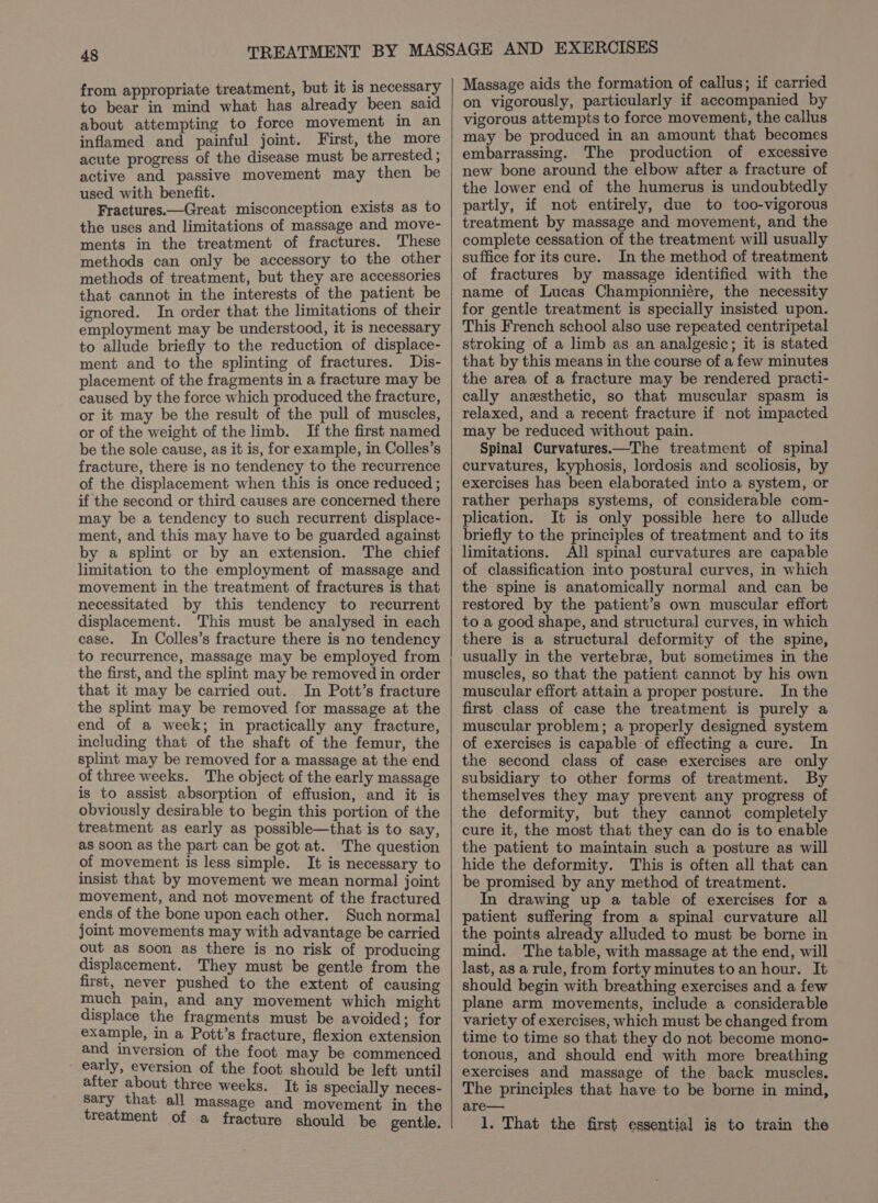 from appropriate treatment, but it is necessary to bear in mind what has already been said about attempting to force movement in an inflamed and painful joint. First, the more acute progress of the disease must be arrested ; active and passive movement may then be used with benefit. Fractures.—Great misconception exists as to the uses and limitations of massage and move- ments in the treatment of fractures. These methods can only be accessory to the other methods of treatment, but they are accessories that cannot in the interests of the patient be ignored. In order that the limitations of their employment may be understood, it is necessary to allude briefly to the reduction of displace- ment and to the splinting of fractures. Dis- placement of the fragments in a fracture may be caused by the force which produced the fracture, or it may be the result of the pull of muscles, or of the weight of the limb. If the first named be the sole cause, as it is, for example, in Colles’s fracture, there is no tendency to the recurrence of the displacement when this is once reduced ; if the second or third causes are concerned there may be a tendency to such recurrent displace- ment, and this may have to be guarded against by a splint or by an extension. The chief limitation to the employment of massage and movement in the treatment of fractures is that necessitated by this tendency to recurrent displacement. This must be analysed in each case. In Colles’s fracture there is no tendency to recurrence, massage may be employed from the first, and the splint may be removed in order that it may be carried out. In Pott’s fracture the splint may be removed for massage at the end of a week; in practically any fracture, including that of the shaft of the femur, the splint may be removed for a massage at the end of three weeks. The object of the early massage is to assist. absorption of effusion, and it is obviously desirable to begin this portion of the treatment as early as possible—that is to say, as soon as the part can be got at. The question of movement is less simple. It is necessary to insist that by movement we mean normal joint movement, and not movement of the fractured ends of the bone upon each other. Such normal joint movements may with advantage be carried out as soon as there is no risk of producing displacement. They must be gentle from the first, never pushed to the extent of causing much pain, and any movement which might displace the fragments must be avoided; for example, in a Pott’s fracture, flexion extension and inversion of the foot may be commenced _ early, eversion of the foot should be left until after about three weeks. It is specially neces- sary that all massage and movement in the treatment of a fracture should be gentle. Massage aids the formation of callus; if carried on vigorously, particularly if accompanied by vigorous attempts to force movement, the callus may be produced in an amount that becomes embarrassing. The production of excessive new bone around the elbow after a fracture of the lower end of the humerus is undoubtedly partly, if not entirely, due to too-vigorous treatment by massage and movement, and the complete cessation of the treatment will usually suffice for its cure. In the method of treatment of fractures by massage identified with the name of Lucas Championniére, the necessity for gentle treatment is specially insisted upon. This French school also use repeated centripetal stroking of a limb as an analgesic; it is stated that by this means in the course of a few minutes the area of a fracture may be rendered practi- cally anesthetic, so that muscular spasm is relaxed, and a recent fracture if not impacted may be reduced without pain. Spinal Curvatures.—The treatment of spinal curvatures, kyphosis, lordosis and scoliosis, by exercises has been elaborated into a system, or rather perhaps systems, of considerable com- plication. It is only possible here to allude briefly to the principles of treatment and to its limitations. All spinal curvatures are capable of classification into postural curves, in which the spine is anatomically normal and can be restored by the patient’s own muscular effort to a good shape, and structural curves, in which there is a structural deformity of the spine, usually in the vertebre, but sometimes in the muscles, so that the patient cannot by his own muscular effort attain a proper posture. In the first class of case the treatment is purely a muscular problem; a properly designed system of exercises is capable of effecting a cure. In the second class of case exercises are only subsidiary to other forms of treatment. By themselves they may prevent any progress of the deformity, but they cannot completely cure it, the most that they can do is to enable the patient to maintain such a posture as will hide the deformity. This is often all that can be promised by any method of treatment. drawing up a table of exercises for a patient suffering from a spinal curvature all the points already alluded to must be borne in mind. The table, with massage at the end, will last, as a rule, from forty minutes to an hour. It should begin with breathing exercises and a few plane arm movements, include a considerable variety of exercises, which must be changed from time to time so that they do not become mono- tonous, and should end with more breathing exercises and massage of the back muscles. The principles that have to be borne in mind, are— 1. That the first essential is to train the