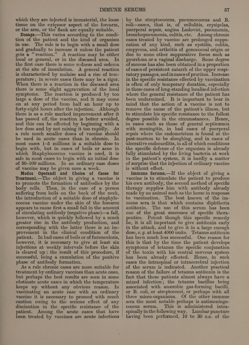 which they are injected is immaterial, the loose tissue on the extensor aspect of the forearm, or the arm, or the flank are equally suitable. Dosage.—This varies according to the condi- tion of the patient and the kind of organism in use. The rule is to begin with a small dose and gradually to increase it unless the patient gets a “‘reaction.” A reaction may be either local or general, or in the diseased area. In the first case there is some redness and cedema at the site of inoculation. is characterised by malaise and a rise of tem- perature; in severe cases there may be a rigor. When there is a reaction in the diseased area there is some slight aggravation of the local symptoms. The reaction is produced by too large a dose of the vaccine, and it may come on at any period from half an hour up to forty-eight hours after the injection. Although there is as a rule marked improvement after it has passed off, the reaction is better avoided, and this can be effected by beginning with a low dose and by not raising it too rapidly. As be used in acute cases than in chronic. In most cases 1-5 millions is a suitable dose to begin with, but in cases of boils or acne in which Staphylococcus vaccine is used, it is safe in most cases to begin with an initial dose of 50-100 millions. In an ordinary case doses of vaccine may be given once a week. Modus Operandi and Choice of Cases for Treatment.—The object in giving a vaccine is to promote the formation of antibodies by the body cells. Thus, in the case of a person suffering from boils on the back of the neck, the introduction of a suitable dose of staphylo- coccus vaccine under the skin of the forearm appears to cause first a small fall in the amount of circulating antibody (negative phase)—a fall, however, which is quickly followed by a much greater rise in the antibody production, and corresponding with the latter there is an im- provement in the clinical condition of the patient. In bad cases of boils or of furunculosis, however, it is necessary to give at least six injections at weekly intervals before the skin is cleared up: the result of this procedure, if successful, being a cumulation of the positive phase of antibody formation. As a rule chronic cases are more suitable for treatment by ordinary vaccines than acute ones, but perhaps the best results are seen in some obstinate acute cases in which the temperature keeps up without any obvious reason. In vaccinating an acute case with an ordinary vaccine it is necessary to proceed with much caution owing to the serious effect of any diminution in the specific resistance of the patient. Among the acute cases that have been treated by vaccines are acute infections by the streptococcus, pneumococcus and B. coli—cases, that is, of cellulitis, erysipelas, puerperal sepsis, angina Ludovici, pneumonia, bronchopneumonia, colitis, etc. Among chronic cases treated by vaccine are prolonged suppu- ration of any kind, such as cystitis, colitis, empyema, and arthritis of gonococcal origin or due to some other suppurative focus such as pyorrhcea or a vaginal discharge. Some degree of success has also been obtained in a proportion of cases of persistent catarrh of the upper respi- ratory passages, and in cases of pruritus. Increase in the specific resistance effected by vaccination is often of only temporary duration, especially in those cases of long-standing localised infection where the general resistance of the patient has been undermined. It is important to bear in mind that the action of a vaccine is not to remove the cause of the patient’s illness, but to stimulate his specific resistance to the fullest degree possible in the circumstances. Hence, in cases such as those of general septicemia with meningitis, in bad cases of puerperal sepsis where the endometrium is found at the post-mortem to be sloughing, and in cases of ulcerative endocarditis, in all of which conditions the specific defence of the organism is already fully stimulated by the living bacteria at work in the patient’s system, it is hardly a matter of surprise that the injection of ordinary vaccine is without effect. Immune Serums.—If the object of giving a vaccine is to stimulate the patient to produce his own antibody, the second method of specific therapy supplies him with antibody already made by an animal such as the horse in response to vaccination. The best known of the im- mune sera is that which contains diphtheria antitoxin. The use of this serum has been one of the great successes of specific thera- peutics. Potent though this specific remedy be, it is all important to give antitoxin early in the attack, and to give it in a large enough dose, e. g. at least 4000 units. Tetanus antitoxin has been much less successful. One reason for this is that by the time the patient develops symptoms of tetanus the specific conjunction of the toxin with his central nervous system has been already effected. Hence, in such cases the intraspinal or intracerebral injection of the serum is indicated. Another practical reason of the failure of tetanus antitoxin is the fact that these patients almost always have a mixed infection; the tetanus bacillus being associated with anzrobic gas-forming bacilli, or B. coli, or streptococci, or perhaps with all three micro-organisms. Of the other immune sera the most notable perhaps is antimeningo- coccus serum. This is administered intra- spinally in the following way. Lumbar puncture having been performed, 10 to 30 c.c. of the