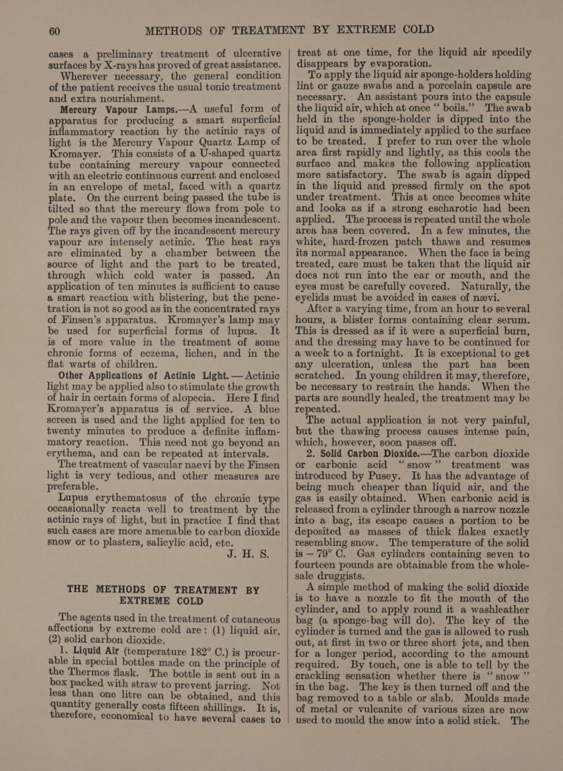 cases a preliminary treatment of ulcerative surfaces by X-rays has proved of great assistance. Wherever necessary, the general condition of the patient receives the usual tonic treatment and extra nourishment. Mercury Vapour Lamps.—A useful form of apparatus for producing a smart superficial inflammatory reaction by the actinic rays of light is the Mercury Vapour Quartz Lamp of Kromayer. This consists of a U-shaped quartz tube containing mercury vapour connected with an electric continuous current and enclosed in an envelope of metal, faced with a quartz plate. On the current being passed the tube is tilted so that the mercury flows from pole to pole and the vapour then becomes incandescent. The rays given off by the incandescent mercury vapour are intensely actinic. The heat rays are eliminated by a chamber between the source of light and the part to be treated, through which cold water is passed. An application of ten minutes is sufficient to cause a smart reaction with blistering, but the pene- tration is not so good as in the concentrated rays of Finsen’s apparatus. Kromayer’s lamp may be used for superficial forms of lupus. It is of more value in the treatment of some chronic forms of eczema, lichen, and in the flat warts of children. Other Applications of Actinie Light. — Actinic light may be applied also to stimulate the growth of hair in certain forms of alopecia. Here I find Kromayer’s apparatus is of service. A blue screen is used and the light applied for ten to twenty minutes to produce a definite inflam- matory reaction. This need not go beyond an erythema, and can be repeated at intervals. The treatment of vascular naevi by the Finsen light is very tedious, and other measures are preferable. Lupus erythematosus of the chronic type occasionally reacts well to treatment by the actinic rays of light, but in practice I find that such cases are more amenable to carbon dioxide snow or to plasters, salicylic acid, etc. J. H. 8. THE METHODS OF TREATMENT BY EXTREME COLD The agents used in the treatment of cutaneous affections by extreme cold are: (1) liquid air, (2) solid carbon dioxide. 1. Liquid Air (temperature 182° C.) is procur- able in special bottles made on the principle of the Thermos flask. The bottle is sent out in a box packed with straw to prevent jarring. Not less than one litre can be obtained, and this quantity generally costs fifteen shillings. It is, therefore, economical to have several cases to treat at one time, for the liquid air speedily disappears by evaporation. To apply the liquid air sponge-holders holding lint or gauze swabs and a porcelain capsule are necessary. An assistant pours into the capsule the liquid air, which at once “ boils.”” The swab held in the sponge-holder is dipped into the liquid and is immediately applied to the surface to be treated. I prefer to run over the whole area first rapidly and lightly, as this cools the surface and makes the following application more satisfactory. The swab is again dipped in the liquid and pressed firmly on the spot under treatment. This at once becomes white and looks as if a strong escharotic had been applied. The process is repeated until the whole area has been covered. In a few minutes, the white, hard-frozen patch thaws and resumes its normal appearance. When the face is being treated, care must be taken that the liquid air does not run into the ear or mouth, and the eyes must be carefully covered. Naturally, the eyelids must be avoided in cases of nevi. After a varying time, from an hour to several hours, a blister forms containing clear serum. This is dressed as if it were a superficial burn, and the dressing may have to be continued for a week to a fortnight. It is exceptional to get any ulceration, unless the part has been scratched. In young children it may, therefore, be necessary to restrain the hands. When the parts are soundly healed, the treatment may be repeated. The actual application is not very painful, but the thawing process causes intense pain, which, however, soon passes off. 2. Solid Carbon Dioxide.—The carbon dioxide or carbonic acid “snow” treatment was introduced by Pusey. It has the advantage of being much cheaper than liquid air, and the gas is easily obtained. When carbonic acid is released from a cylinder through a narrow nozzle into a bag, its escape causes a portion to be deposited as masses of thick flakes exactly resembling snow. The temperature of the solid is — 79° C. Gas cylinders containing seven to fourteen pounds are obtainable from the whole- sale druggists. A simple method of making the solid dioxide is to have a nozzle to fit the mouth of the cylinder, and to apply round it a washleather bag (a sponge-bag will do). The key of the cylinder is turned and the gas is allowed to rush out, at first in two or three short jets, and then for a longer period, according to the amount required. By touch, one is able to tell by the crackling sensation whether there is “snow ”’ in the bag. The key is then turned off and the bag removed to a table or slab. Moulds made of metal or vulcanite of various sizes are now used to mould the snow into a solid stick. The