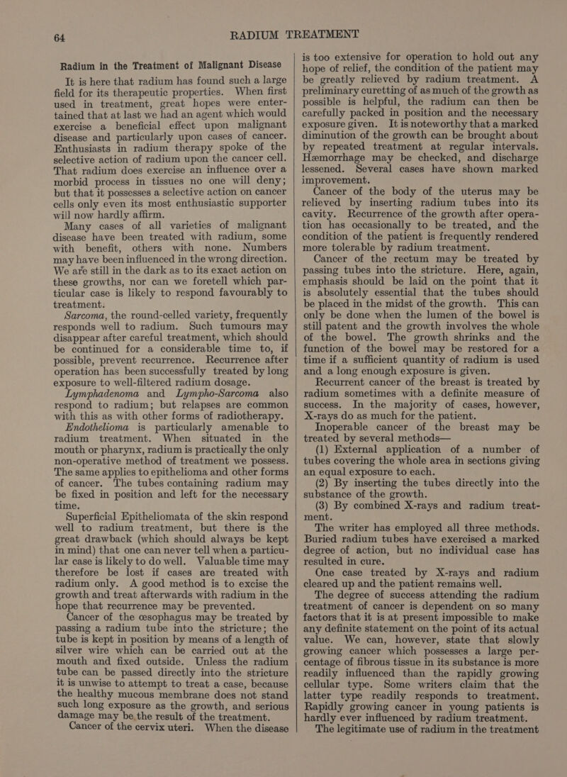 Radium in the Treatment of Malignant Disease It is here that radium has found such a large field for its therapeutic properties. When first used in treatment, great hopes were enter- tained that at last we had an agent which would exercise a beneficial effect upon malignant disease and particularly upon cases of cancer. Enthusiasts in radium therapy spoke of the selective action of radium upon the cancer cell. That radium does exercise an influence over a morbid process in tissues no one will deny; but that it possesses a selective action on cancer cells only even its most enthusiastic supporter will now hardly affirm. Many cases of all varieties of malignant disease have been treated with radium, some with benefit, others with none. Numbers may have been influenced in the wrong direction. We are still in the dark as to its exact action on these growths, nor can we foretell which par- ticular case is likely to respond favourably to treatment. Sarcoma, the round-celled variety, frequently responds well to radium. Such tumours may disappear after careful treatment, which should be continued for a considerable time to, if possible, prevent recurrence. Recurrence after operation has been successfully treated by long exposure to well-filtered radium dosage. Lymphadenoma and Lympho-Sarcoma also respond to radium; but relapses are common with this as with other forms of radiotherapy. Endothelioma is particularly amenable to radium treatment. When situated in the mouth or pharynx, radium is practically the only non-operative method of treatment we possess. The same applies to epithelioma and other forms of cancer. The tubes containing radium may be fixed in position and left for the necessary time. Superficial Epitheliomata of the skin respond well to radium treatment, but there is the great drawback (which should always be kept in mind) that one can never tell when a particu- lar case is likely to do well. Valuable time may therefore be lost if cases are treated with radium only. A good method is to excise the growth and treat afterwards with radium in the hope that recurrence may be prevented. Cancer of the cesophagus may be treated by passing a radium tube into the stricture; the tube is kept in position by means of a length of silver wire which can be carried out at the mouth and fixed outside. Unless the radium tube can be passed directly into the stricture it is unwise to attempt to treat a case, because the healthy mucous membrane does not stand such long exposure as the growth, and serious damage may be. the result of the treatment. Cancer of the cervix uteri. When the disease is too extensive for operation to hold out any hope of relief, the condition of the patient may be greatly relieved by radium treatment. A preliminary curetting of as much of the growth as possible is helpful, the radium can then be carefully packed in position and the necessary exposure given. It is noteworthy that a marked diminution of the growth can be brought about by repeated treatment at regular intervals. Hemorrhage may be checked, and discharge lessened. Several cases have shown marked improvement. Cancer of the body of the uterus may be relieved by inserting radium tubes into its cavity. Recurrence of the growth after opera- tion has occasionally to be treated, and the condition of the patient is frequently rendered more tolerable by radium treatment. Cancer of the rectum may be treated by passing tubes into the stricture. Here, again, emphasis should be laid on the point that it is absolutely essential that the tubes should be placed in the midst of the growth. This can only be done when the lumen of the bowel is still patent and the growth involves the whole of the bowel. The growth shrinks and the function of the bowel may be restored for a time if a sufficient quantity of radium is used and a long enough exposure is given. Recurrent cancer of the breast is treated by radium sometimes with a definite measure of success. In the majority of cases, however, X-rays do as much for the patient. Inoperable cancer of the breast may be treated by several methods— (1) External application of a number of tubes covering the whole area in sections giving an equal exposure to each. (2) By inserting the tubes directly into the substance of the growth. (3) By combined X-rays and radium treat- ment. The writer has employed all three methods. Buried radium tubes have exercised a marked degree of action, but no individual case has resulted in cure. One case treated by X-rays and radium cleared up and the patient remains well. The degree of success attending the radium treatment of cancer is dependent on so many factors that it is at present impossible to make any definite statement on the point of its actual value. We can, however, state that slowly growing cancer which possesses a large per- centage of fibrous tissue in its substance is more readily influenced than the rapidly growing cellular type. Some writers claim that the latter type readily responds to treatment. Rapidly growing cancer in young patients is hardly ever influenced by radium treatment. The legitimate use of radium in the treatment