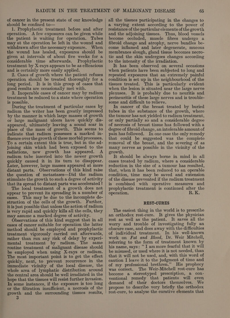 of cancer in the present state of our knowledge should be confined to— 1. Prophylactic treatment before and after operation. A few exposures can be given while the patient is waiting for operation. Tubes may at the operation be left in the wound and withdrawn after the necessary exposure. When the wound has healed, exposures should be given at intervals of about five weeks for a considerable time afterwards. Prophylactic treatment by X-rays appears to be as efficacious and is certainly more easily applied. 2. Cases of growth where the patient refuses operation should be treated thoroughly for a long period. It is in this group of cases that good results are occasionally met with. 3. Inoperable cases of cancer may by radium treatment be reduced to a state where operation is possible. During the treatment of particular cases by radium the writer has been greatly impressed by the manner in which large masses of growth or large malignant ulcers have quickly dis- appeared, ultimately leaving a sound scar in place of the mass of growth. This seems to indicate that radium possesses a marked in- fluence over the growth of these morbid processes. To a certain extent this is true, but in the ad- joining skin which had been exposed to the radiations, new growth has appeared. A radium tube inserted into the newer growth quickly caused it in its turn to disappear. Later, however, large masses appeared at more distant parts. Observations of this kind raise the question of metastases—Did the radium stimulate the growth to such a degree of activity that its spread to distant parts was accelerated ? The local treatment of a growth does not appear to prevent its spreading in a number of cases. This may be due to the incomplete de- struction of the cells of the growth. Further, it is just possible that unless the action of radium is very rapid and quickly kills all the cells, they may assume a marked degree of activity. Observations of this kind suggest that in all cases of cancer suitable for operation the latter method should be employed and prophylactic treatment vigorously carried out afterwards, rather than run any risk of delay by experi- mental treatment by radium. The same routine treatment of malignant disease should be employed when using X-rays or radium. The most important point is to get the effect quickly, next, to prevent recurrence in the immediate vicinity of the local disease, the whole area of lymphatic distribution around the central area should be well irradiated in the hope that the tissues will resist further invasion. In some instances, if the exposure is too long or the filtration insufficient, a necrosis of the growth and the surrounding tissues results, all the tissues participating in the changes to a varying extent according to the power of resistance of the particular elements of the growth and the adjoining tissues. Thus, blood vessels become occluded, muscle fibres undergo a fibroid change and atrophy, nerve bundles be- come inflamed and later degenerate, mucous membranes slough, gland tissue becomes necro- tic and the skin undergoes changes according to the intensity of the irradiation. It has been observed on several occasions when patients have been subjected to long and repeated exposures that an extremely painful condition is set up in the neighbourhood of the tissues treated. This is particularly evident when the lesion is situated near the large nerve plexuses. It is probably due to neuritis and perineuritis of these large nerves and is trouble- some and difficult to relieve. In cancer of the breast treated by buried tubes in the substance of the growth, where the tumour has not yielded to radium treatment, or only partially so and a considerable degree of necrosis of breast tissue has followed with a degree of fibroid change, an intolerable amount of pain has followed. In one case the only remedy that could be suggested was the complete removal of the breast, and the severing of as many nerves as possible in the vicinity of the growth. It should be always borne in mind in all cases treated by radium, where a considerable reduction in the size of a tumour has resulted, that, when it has been reduced to an operable condition, time may be saved and extension of the disease prevented if the radium treatment is combined with operative measures and prophylactic treatment is continued after the operation. R. K. REST-CURES The easiest thing in the world is to prescribe an orthodox rest-cure. It gives the physician rest as well as the patient. It saves all the worry and trouble of investigating fully an obscure case, and does away with the difficulties of individual treatment. In his well-known work on Fat and Blood, Dr. Weir Mitchell, referring to the form of treatment known by his name, says: “ I am more fearful that it will be misused, or used where it is not needed, than that it will not be used, and, with this word of caution I leave it to the judgment of time and of my professional brethren.” His prophecy was correct. The Weir-Mitchell rest-cure has become a stereotyped prescription, a con- ventional remedy that patients will even demand of their doctors themselves. We propose to describe very briefly the orthodox rest-cure, to analyse the curative elements that