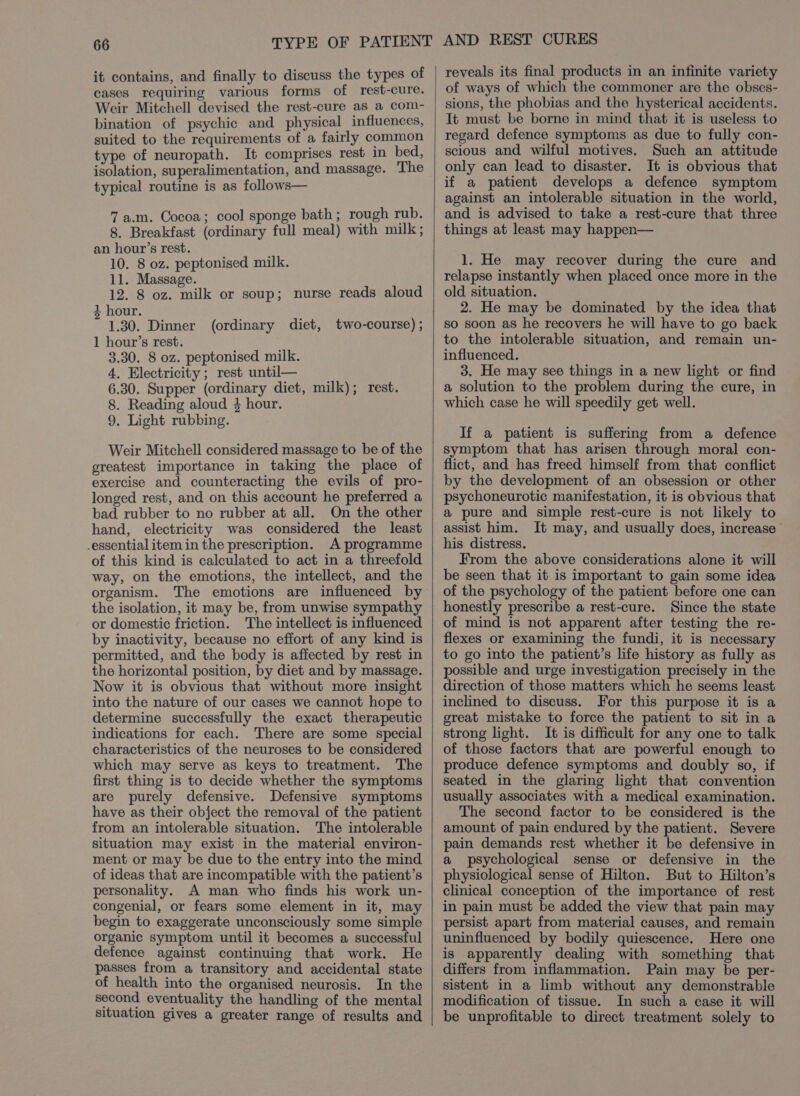 it contains, and finally to discuss the types of cases requiring various forms of rest-cure. Weir Mitchell devised the rest-cure as a com- bination of psychic and physical influences, suited to the requirements of a fairly common type of neuropath. It comprises rest in bed, isolation, superalimentation, and massage. The typical routine is as follows— 7 a.m. Cocoa; cool sponge bath; rough rub. 8. Breakfast (ordinary full meal) with milk; an hour’s rest. 10. 8 oz. peptonised milk. 11. Massage. 12. 8 oz. milk or soup; nurse reads aloud 4 hour. 1.30. Dinner (ordinary diet, two-course) ; 1 hour’s rest. 3.30. 8 oz. peptonised milk. 4. Electricity ; rest until— 6.30. Supper (ordinary diet, milk); rest. 8. Reading aloud 4 hour. 9. Light rubbing. Weir Mitchell considered massage to be of the greatest importance in taking the place of exercise and counteracting the evils of pro- longed rest, and on this account he preferred a bad rubber to no rubber at all. On the other hand, electricity was considered the least -essential item in the prescription. A programme of this kind is calculated to act in a threefold way, on the emotions, the intellect, and the organism. The emotions are influenced by the isolation, it may be, from unwise sympathy or domestic friction. The intellect is influenced by inactivity, because no effort of any kind is permitted, and the body is affected by rest in the horizontal position, by diet and by massage. Now it is obvious that without more insight into the nature of our cases we cannot hope to determine successfully the exact therapeutic indications for each. There are some special characteristics of the neuroses to be considered which may serve as keys to treatment. The first thing is to decide whether the symptoms are purely defensive. Defensive symptoms have as their object the removal of the patient from an intolerable situation. The intolerable situation may exist in the material environ- ment or may be due to the entry into the mind of ideas that are incompatible with the patient’s personality. A man who finds his work un- congenial, or fears some element in it, may begin to exaggerate unconsciously some simple organic symptom until it becomes a successful defence against continuing that work. He passes from a transitory and accidental state of health into the organised neurosis. In the second eventuality the handling of the mental situation gives a greater range of results and reveals its final products in an infinite variety of ways of which the commoner are the obses- sions, the phobias and the hysterical accidents. It must be borne in mind that it is useless to regard defence symptoms as due to fully con- scious and wilful motives. Such an attitude only can lead to disaster. It is obvious that if a patient develops a defence symptom against an intolerable situation in the world, and is advised to take a rest-cure that three things at least may happen— 1. He may recover during the cure and relapse instantly when placed once more in the old situation. 2. He may be dominated by the idea that so soon as he recovers he will have to go back to the intolerable situation, and remain un- influenced. 3. He may see things in a new light or find a solution to the problem during the cure, in which case he will speedily get well. If a patient is suffering from a defence symptom that has arisen through moral con- flict, and has freed himself from that conflict by the development of an obsession or other psychoneurotic manifestation, it is obvious that a pure and simple rest-cure is not likely to assist him. It may, and usually does, increase” his distress. From the above considerations alone it will be seen that it is important to gain some idea of the psychology of the patient before one can honestly prescribe a rest-cure. Since the state of mind is not apparent after testing the re- flexes or examining the fundi, it is necessary to go into the patient’s life history as fully as possible and urge investigation precisely in the direction of those matters which he seems least inclined to discuss. For this purpose it is a great mistake to force the patient to sit in a strong light. It is difficult for any one to talk of those factors that are powerful enough to produce defence symptoms and doubly so, if seated in the glaring light that convention usually associates with a medical examination. The second factor to be considered is the amount of pain endured by the patient. Severe pain demands rest whether it be defensive in a psychological sense or defensive in the physiological sense of Hilton. But to Hilton’s clinical conception of the importance of rest in pain must be added the view that pain may persist apart from material causes, and remain uninfluenced by bodily quiescence. Here one is apparently dealing with something that differs from inflammation. Pain may be per- sistent in a limb without any demonstrable modification of tissue. In such a case it will be unprofitable to direct treatment solely to